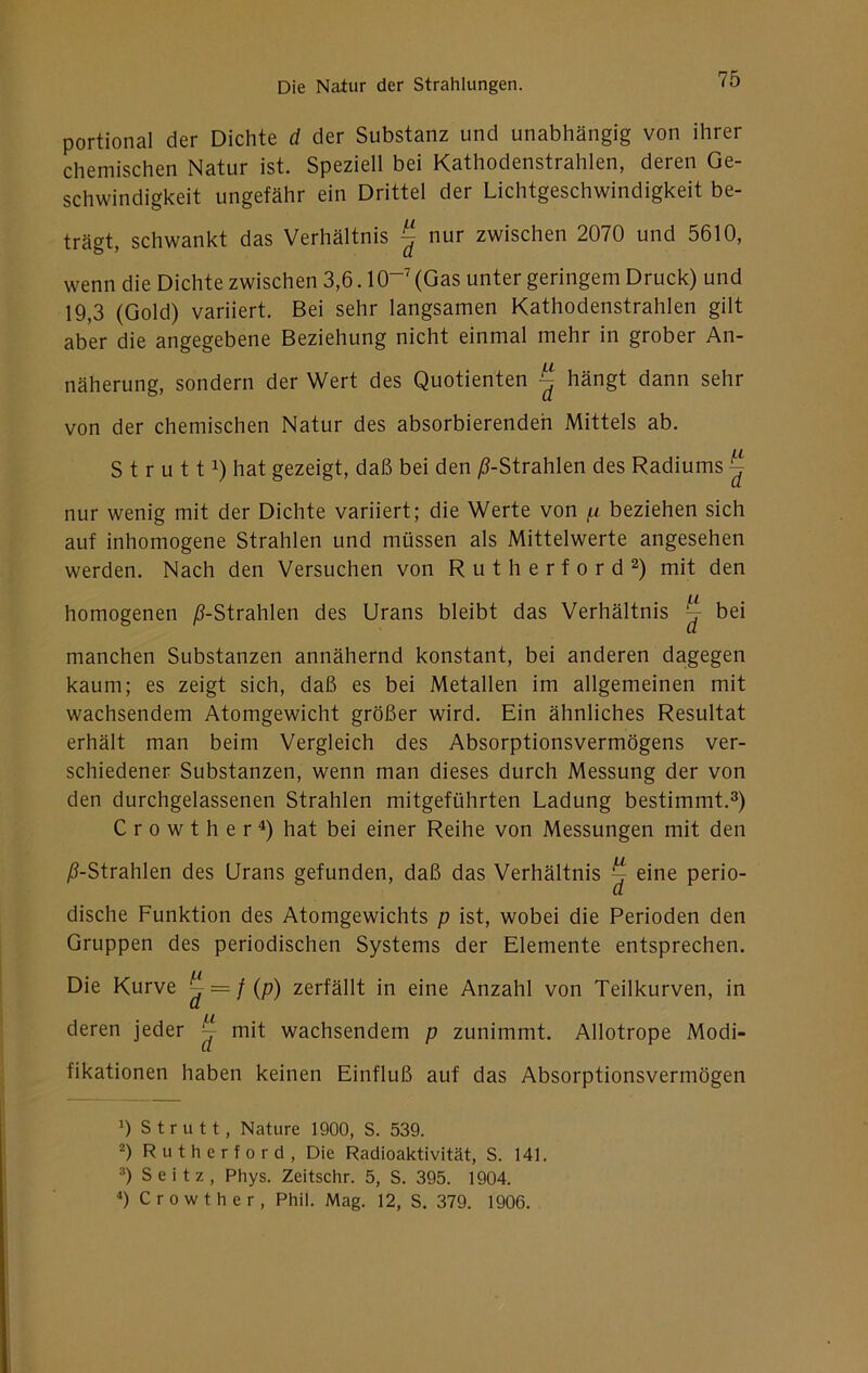 portional der Dichte d der Substanz und unabhängig von ihrer chemischen Natur ist. Speziell bei Kathodenstrahlen, deren Ge- schwindigkeit ungefähr ein Drittel der Lichtgeschwindigkeit be- trägt, schwankt das Verhältnis ^ nur zwischen 2070 und 5610, wenn die Dichte zwischen 3,6.10”' (Gas unter geringem Druck) und 19,3 (Gold) variiert. Bei sehr langsamen Kathodenstrahlen gilt aber die angegebene Beziehung nicht einmal mehr in grober An- näherung, sondern der Wert des Quotienten ^ hängt dann sehr von der chemischen Natur des absorbierenden Mittels ab. S t r u 111) hat gezeigt, daß bei den /^-Strahlen des Radiums ^ nur wenig mit der Dichte variiert; die Werte von (x beziehen sich auf inhomogene Strahlen und müssen als Mittelwerte angesehen werden. Nach den Versuchen von Rutherford^) mit den homogenen ^-Strahlen des Urans bleibt das Verhältnis ^ bei manchen Substanzen annähernd konstant, bei anderen dagegen kaum; es zeigt sich, daß es bei Metallen im allgemeinen mit wachsendem Atomgewicht größer wird. Ein ähnliches Resultat erhält man beim Vergleich des Absorptionsvermögens ver- schiedener Substanzen, wenn man dieses durch Messung der von den durchgelassenen Strahlen mitgeführten Ladung bestimmt.^) Crowther^) hat bei einer Reihe von Messungen mit den ;6-Strahlen des Urans gefunden, daß das Verhältnis ^ eine perio- dische Funktion des Atomgewichts p ist, wobei die Perioden den Gruppen des periodischen Systems der Elemente entsprechen. Die Kurve ^ = /(p) zerfällt in eine Anzahl von Teilkurven, in deren jeder ^ mit wachsendem p zunimmt. Allotrope Modi- fikationen haben keinen Einfluß auf das Absorptionsvermögen Strutt, Nature 1900, S. 539. 2) Rutherford, Die Radioaktivität, S. 141. =') Seitz, Phys. Zeitschr. 5, S. 395. 1904. *) C r 0 w t h e r , Phil. Mag. 12, S. 379. 1906.