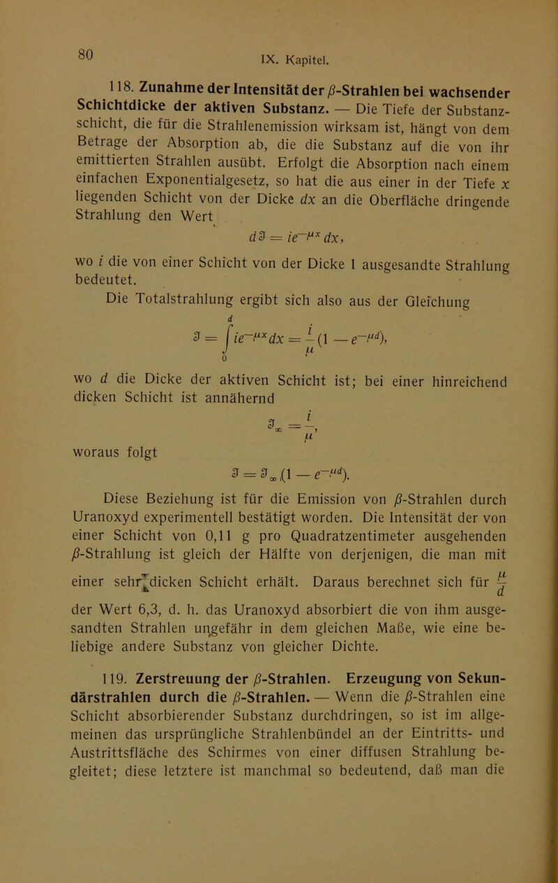 IX. Kapitel. 118. Zunahme der Intensität der /^-Strahlen bei wachsender Schichtdicke der aktiven Substanz. — Die Tiefe der Substanz- schicht, die für die Strahlenemission wirksam ist, hängt von dem Betrage der Absorption ab, die die Substanz auf die von ihr emittierten Strahlen ausübt. Erfolgt die Absorption nach einem einfachen Exponentialgesetz, so hat die aus einer in der Tiefe x liegenden Schicht von der Dicke dx an die Oberfläche dringende Strahlung den Wert dd = dx, wo i die von einer Schicht von der Dicke 1 ausgesandte Strahlung bedeutet. Die Totalstrahlung ergibt sich also aus der Gleichung d ^ ~ = — (1 — 0 wo d die Dicke der aktiven Schicht ist; bei einer hinreichend dicken Schicht ist annähernd woraus folgt Diese Beziehung ist für die Emission von y6-Strahlen durch Uranoxyd experimentell bestätigt worden. Die Intensität der von einer Schicht von 0,11 g pro Quadratzentimeter ausgehenden ;ß-Strahlung ist gleich der Hälfte von derjenigen, die man mit einer sehndicken Schicht erhält. Daraus berechnet sich für ^ ^ d der Wert 6,3, d. h. das Uranoxyd absorbiert die von ihm ausge- sandten Strahlen un^gefähr in dem gleichen Maße, wie eine be- liebige andere Substanz von gleicher Dichte. 119. Zerstreuung der /i-Strahlen. Erzeugung von Sekun- därstrahlen durch die /^-Strahlen. — Wenn die ^-Strahlen eine Schicht absorbierender Substanz durchdringen, so ist im allge- meinen das ursprüngliche Strahlenbündel an der Eintritts- und Austrittsfläche des Schirmes von einer diffusen Strahlung be- gleitet; diese letztere ist manchmal so bedeutend, daß man die