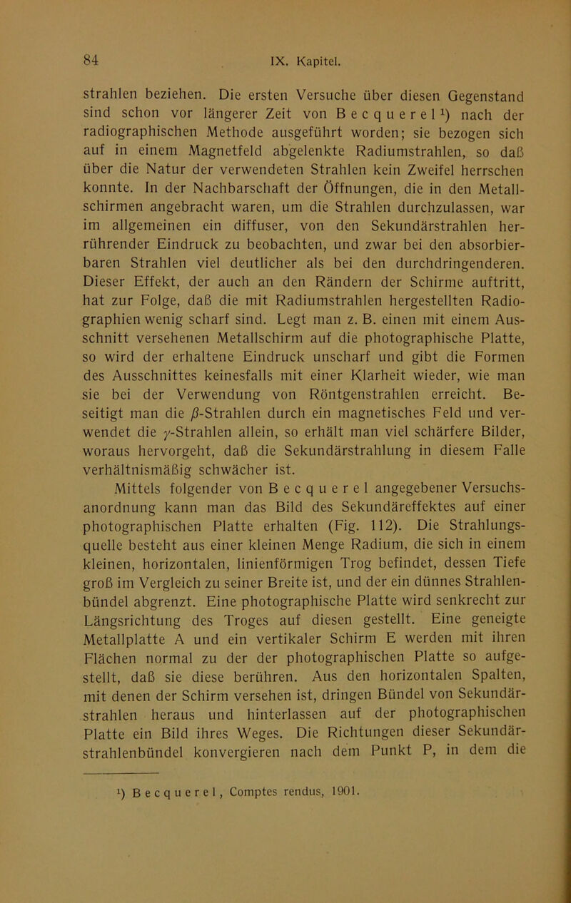 strahlen beziehen. Die ersten Versuche über diesen Gegenstand sind schon vor längerer Zeit von Becquerel^) nach der radiographischen Methode ausgeführt worden; sie bezogen sich auf in einem Magnetfeld abgelenkte Radiunistrahlen, so daß über die Natur der verwendeten Strahlen kein Zweifel herrschen konnte. In der Nachbarschaft der Öffnungen, die in den Metall- schirmen angebracht waren, um die Strahlen durchzulassen, war im allgemeinen ein diffuser, von den Sekundärstrahlen her- rührender Eindruck zu beobachten, und zwar bei den absorbier- baren Strahlen viel deutlicher als bei den durchdringenderen. Dieser Effekt, der auch an den Rändern der Schirme auftritt, hat zur Folge, daß die mit Radiumstrahlen hergestellten Radio- graphien wenig scharf sind. Legt man z. B. einen mit einem Aus- schnitt versehenen Metallschirm auf die photographische Platte, so wird der erhaltene Eindruck unscharf und gibt die Formen des Ausschnittes keinesfalls mit einer Klarheit wieder, wie man sie bei der Verwendung von Röntgenstrahlen erreicht. Be- seitigt man die /^-Strahlen durch ein magnetisches Feld und ver- wendet die /-Strahlen allein, so erhält man viel schärfere Bilder, woraus hervorgeht, daß die Sekundärstrahlung in diesem Falle verhältnismäßig schwächer ist. Mittels folgender von Becquerel angegebener Versuchs- anordnung kann man das Bild des Sekundäreffektes auf einer photographischen Platte erhalten (Fig. 112). Die Strahlungs- quelle besteht aus einer kleinen Menge Radium, die sich in einem kleinen, horizontalen, linienförmigen Trog befindet, dessen Tiefe groß im Vergleich zu seiner Breite ist, und der ein dünnes Strahlen- bündel abgrenzt. Eine photographische Platte wird senkrecht zur Längsrichtung des Troges auf diesen gestellt. Eine geneigte Metallplatte A und ein vertikaler Schirm E werden mit ihren Flächen normal zu der der photographischen Platte so aufge- stellt, daß sie diese berühren. Aus den horizontalen Spalten, mit denen der Schirm versehen ist, dringen Bündel von Sekundär- strahlen heraus und hinterlassen auf der photographischen Platte ein Bild ihres Weges. Die Richtungen dieser Sekundär- strahlenbündel konvergieren nach dem Punkt P, in dem die 1) Becquerel, Comptes rendus, 1901.