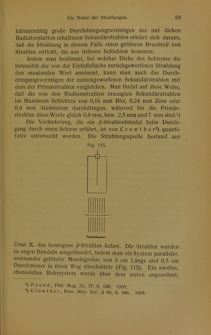 hältnismäßig große Durchdringungsvermögen der mit dicken Radiatorplatten erhaltenen Sekundärstrahlen erklärt sich daraus, daß die Strahlung in diesem Falle einen größeren Bruchteil von Strahlen enthält, die aus tieferen Schichten kommen. Indem man bestimmt, bei welcher Dicke des Schirmes die Intensität der von der Einfallsfläche zurückgeworfenen Strahlung den maximalen Wert annimmt, kann man auch das Durch- dringungsvermögen der zurückgeworfenen Sekundärstrahlen mit dem der Primärstrahlen vergleichen. Man findet auf diese Weise, daß die von den Radiumstrahlen erzeugten Sekundärstrahlen im Maximum Schichten von 0,16 mm Blei, 0,24 mm Zinn oder 0,4 mm Aluminium durchdringen, während für die Primär- strahlen diese Werte gleich 0,9 mm, bzw. 2,5 mm und 7 mm sind. Die Veränderung, die ein /?-Strahlenbündel beim Durch- gang durch einen Schirm erfährt, ist von C r o w t h e r^) quanti- tativ untarsucht worden. Die Strahlungsquelle bestand aus Fig. 115. Uran X, das homogene ^-Strahlen liefert. Die Strahlen wurden zu engen Bündeln ausgeblendet, indem man ein System paralleler, aneinander gelöteter Messingrohre von 3 cm Länge und 0,5 cm Durchmesser in ihren Weg einschaltete (Fig. 115). Ein zweites, ebensolches Rohrsystem wurde über dem ersten angeordnet, 0 Po und, Phil. Mag. [6], 17, S. 126. 1909. Crowther, Proc. Roy. Soc. A 80, S. 186. 1908.