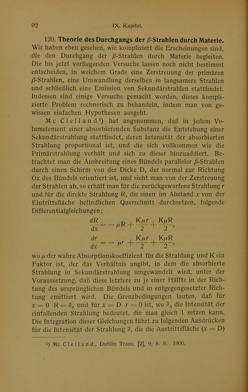 120. Theorie des Durchgangs der /^-Strahlen durch Materie. Wir haben eben gesehen, wie kompliziert die Erscheinungen sind, die den Durchgang der yS-Strahlen durch Materie begleiten. Die bis jetzt vorliegenden Versuche lassen noch nicht bestimmt entscheiden, in welchem Grade eine Zerstreuung der primären /S-Strahlen, eine Umwandlung derselben in langsamere Strahlen und schließlich eine Emission von Sekundärstrahlen stattfindet. Indessen sind einige Versuche gemacht worden, dieses kompli- zierte Problem rechnerisch zu behandeln, indem man von ge- wissen einfachen Hypothesen ausgeht. Mc Clelland^) hat angenommen, daß in jedem Vo- lumelement einer absorbierenden Substanz die Entstehung einer Sekundärstrahlung stattfindet, deren Intensität der absorbierten Strahlung proportional ist, und die sich vollkommen wie die Primärstrahlung verhält und sich zu dieser hinzuaddiert. Be- trachtet man die Ausbreitung eines Bündels paralleler ^-Strahlen durch einen Schirm von der Dicke D, der normal zur Richtung Ox des Bündels orientiert ist, und sieht man von der Zerstreuung der Strahlen ab, so erhält man für die zurückgeworfene Strahlung r und für die direkte Strahlung R, die einen im Abstand x von der Eintrittsfläche befindlichen Querschnitt durchsetzen, folgende Differentialgleichungen: dR I Kf-ir Kf-iR dr , Kur , K/iR +~T- + ~’ WO jj. der wahre Absorptionskoeffizient für die Strahlung und K ein Faktor ist, der das Verhältnis angibt, in dem die absorbierte Strahlung in Sekundärstrahlung umgewandelt wird, unter der Voraussetzung, daß diese letztere zu je einer Hälfte in der Rich- tung des ursprünglichen Bündels und in entgegengesetzter Rich- tung emittiert wird. Die Grenzbedingungen lauten, daß für X = 0 R = und für X = D r = 0 ist, wo die Intensität der einfallenden Strahlung bedeutet, die man gleich 1 setzen kann. Die Integration dieser Gleichungen führt zu folgenden Ausdrücken für die Intensität der Strahlung 3, die die Austrittsfläche (x = D) 1) Mc C 1 e 11 a n d , Dublin Trans. [2], 9, S. 9. 1906.