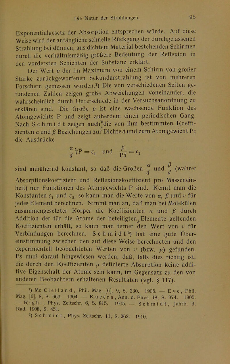 Exponentialgesetz der Absorption entsprechen würde. Auf diese Weise wird der anfängliche schnelle Rückgang der durchgelassenen Strahlung bei dünnen, aus dichtem Material bestehenden Schirmen durch die verhältnismäßig größere Bedeutung der Reflexion in den vordersten Schichten der Substanz erklärt. Der Wert p der im Maximum von einem Schirm von großer Stärke zurückgeworfenen Sekundärstrahlung ist von mehreren Forschern gemessen worden.^) Die von verschiedenen Seiten ge- fundenen Zahlen zeigen große Abweichungen voneinander, die wahrscheinlich durch Unterschiede in der Versuchsanordnung zu erklären sind. Die Grö-ße p ist eine wachsende Funktion des Atomgewichts P und zeigt außerdem einen periodischen Gang. Nach Schmidt zeigen auch^die von ihm bestimmten Koeffi- zienten a und ß Beziehungen zur Dichte d und zum Atomgewicht P; die Ausdrücke ^yp = q und ^ = sind annähernd konstant, so daß die Größen ~ und ^ (wahrer Absorptionskoeffizient und Reflexionskoeffizient pro Massenein- heit) nur Funktionen des Atomgewichts P sind. Kennt man die Konstanten Cj und c^, so kann man die Werte von a, ß und v für jedes Element berechnen. Nimmt man an, daß man bei Molekülen zusammengesetzter Körper die Koeffizienten a und ß durch Addition der für die Atome der beteiligten^Elemente geltenden Koeffizienten erhält, so kann man ferner den Wert von v für Verbindungen berechnen. S c h m i d t hat eine gute Über- einstimmung zwischen den auf diese Weise berechneten und den experimentell beobachteten Werten von v (bzw. p) gefunden. Es muß darauf hingewiesen werden, daß, falls dies richtig ist, die durch den Koeffizienten p definierte Absorption keine addi- tive Eigenschaft der Atome sein kann, im Gegensatz zu den von anderen Beobachtern erhaltenen Resultaten (vgl. § 117). 1) Mc C 1 e 1 I a n d , Phil. Mag. [6], 9, S. 230. 1905. — E v e , Phil. Mag. [6], 8, S. 669. 1904. — K u c e r a , Ann. d. Phys. 18, S. 974. 1905. — R i g h i , Phys. Zeitschr. 6, S. 815. 1905. — Schmidt, Jahrb. d. Rad. 1908, S. 451. 2) Schmidt, Phys. Zeitschr. 11, S. 262. 1910.