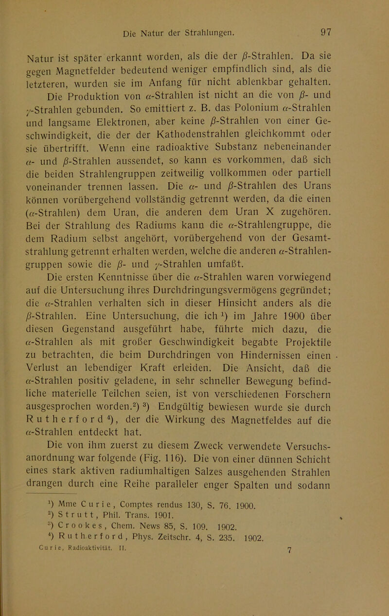 Natur ist später erkannt worden, als die der /^-Strahlen. Da sie gegen Magnetfelder bedeutend weniger empfindlich sind, als die Tetzteren, wurden sie im Anfang für nicht ablenkbar gehalten. Die Produktion von «-Strahlen ist nicht an die von ß- und -Strahlen gebunden. So emittiert z. B. das Polonium «-Strahlen und langsame Elektronen, aber keine ^-Strahlen von einer Ge- schwindigkeit, die der der Kathodenstrahlen gleichkommt oder sie übertrifft. Wenn eine radioaktive Substanz nebeneinander «- und /^-Strahlen aussendet, so kann es Vorkommen, daß sich die beiden Strahlengruppen zeitweilig vollkommen oder partiell voneinander trennen lassen. Die «- und /^-Strahlen des Urans können vorübergehend vollständig getrennt werden, da die einen («-Strahlen) dem Uran, die anderen dem Uran X zugehören. Bei der Strahlung des Radiums kann die «-Strahlengruppe, die dem Radium selbst angehört, vorübergehend von der Gesamt- strahlung getrennt erhalten werden, welche die anderen «-Strahlen- gruppen sowie die ß- und /-Strahlen umfaßt. Die ersten Kenntnisse über die «-Strahlen waren vorwiegend auf die Untersuchung ihres Durchdringungsvermögens gegründet; die «-Strahlen verhalten sich in dieser Hinsicht anders als die /^-Strahlen. Eine Untersuchung, die ich im Jahre 1900 über diesen Gegenstand ausgeführt habe, führte mich dazu, die «-Strahlen als mit großer Geschwindigkeit begabte Projektile zu betrachten, die beim Durchdringen von Hindernissen einen Verlust an lebendiger Kraft erleiden. Die Ansicht, daß die «-Strahlen positiv geladene, in sehr schneller Bewegung befind- liche materielle Teilchen seien, ist von verschiedenen Forschern ausgesprochen worden.^) 3) Endgültig bewiesen wurde sie durch R u t h e r f 0 r d 4), der die Wirkung des Magnetfeldes auf die «-Strahlen entdeckt hat. Die von ihm zuerst zu diesem Zweck verwendete Versuchs- anordnung war folgende (Fig. 116). Die von einer dünnen Schicht eines stark aktiven radiumhaltigen Salzes ausgehenden Strahlen drangen durch eine Reihe paralleler enger Spalten und sodann 9 Mme Curie, Comptes rendus 130, S. 76. 1900. 2) Strutt, Phil. Trans. 1901. “) Crookes, Chem. News 85, S. 109. 1902. Rutherford, Phys. Zeitschr. 4, S. 235. 1902. Curie, Radioaktivität. II. 7