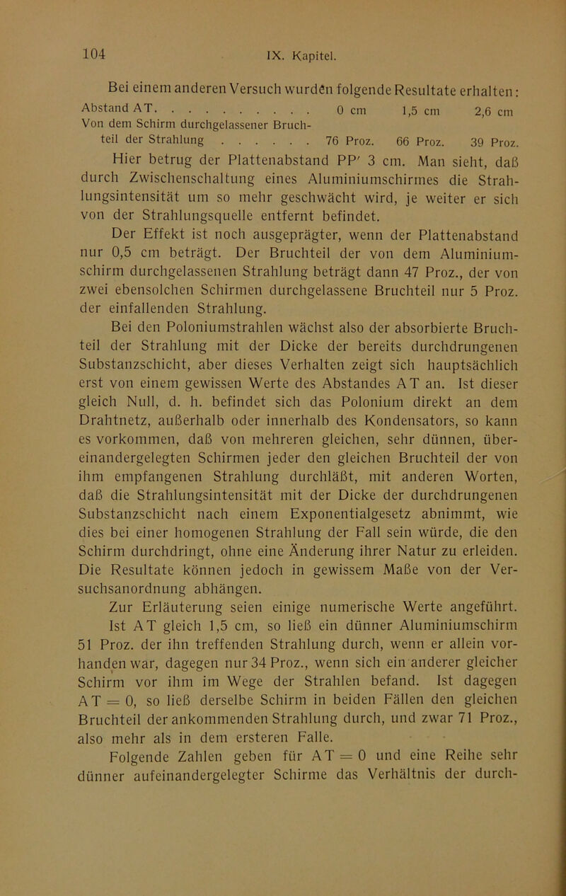 Bei einem anderen Versuch wurden folgende Resultate erhalten: Abstand AT 0 cm 1,5 cm 2,6 cm Von dem Schirm durchgelassener Bruch- teil der Strahlung 76 Proz. 66 Proz. 39 Proz. Hier betrug der Plattenabstand PP' 3 cm. Man sieht, daß durch Zwischenschaltung eines Aluminiumschirmes die Strah- lungsintensität um so mehr geschwächt wird, je weiter er sich von der Strahlungsquelle entfernt befindet. Der Effekt ist noch ausgeprägter, wenn der Plattenabstand nur 0,5 cm beträgt. Der Bruchteil der von dem Aluminium- schirm durchgelassenen Strahlung beträgt dann 47 Proz., der von zwei ebensolchen Schirmen durchgelassene Bruchteil nur 5 Proz. der einfallenden Strahlung. Bei den Poloniumstrahlen wächst also der absorbierte Bruch- teil der Strahlung mit der Dicke der bereits durchdrungenen Substanzschicht, aber dieses Verhalten zeigt sich hauptsächlich erst von einem gewissen Werte des Abstandes AT an. Ist dieser gleich Null, d. h. befindet sich das Polonium direkt an dem Drahtnetz, außerhalb oder innerhalb des Kondensators, so kann es Vorkommen, daß von mehreren gleichen, sehr dünnen, über- einandergelegten Schirmen jeder den gleichen Bruchteil der von ihm empfangenen Strahlung durchläßt, mit anderen Worten, daß die Strahlungsintensität mit der Dicke der durchdrungenen Substanzschicht nach einem Exponentialgesetz abnimmt, wie dies bei einer homogenen Strahlung der Fall sein würde, die den Schirm durchdringt, ohne eine Änderung ihrer Natur zu erleiden. Die Resultate können jedoch in gewissem Maße von der Ver- suchsanordnung abhängen. Zur Erläuterung seien einige numerische Werte angeführt. Ist AT gleich 1,5 cm, so ließ ein dünner Aluminiumschirm 51 Proz. der ihn treffenden Strahlung durch, wenn er allein vor- handen war, dagegen nur 34 Proz., wenn sich ein anderer gleicher Schirm vor ihm im Wege der Strahlen befand. Ist dagegen AT = 0, so ließ derselbe Schirm in beiden Fällen den gleichen Bruchteil der ankommenden Strahlung durch, und zwar 71 Proz., also mehr als in dem ersteren Falle. Folgende Zahlen geben für AT = 0 und eine Reihe sehr dünner aufeinandergelegter Schirme das Verhältnis der durch-