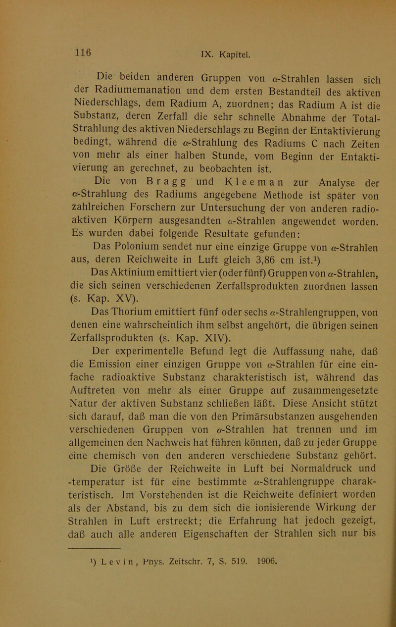 Die beiden anderen Gruppen von «-Strahlen lassen sich der Radiumemanation und dem ersten Bestandteil des aktiven Niederschlags, dem Radium A, zuordnen; das Radium A ist die Substanz, deren Zerfall die sehr schnelle Abnahme der Total- Strahlung des aktiven Niederschlags zu Beginn der Entaktivierung bedingt, während die «-Strahlung des Radiums C nach Zeiten von mehr als einer halben Stunde, vom Beginn der Entakti- vierung an gerechnet, zu beobachten ist. Die von B r a g g und K 1 e e m a n zur Analyse der «-Strahlung des Radiums angegebene Methode ist später von zahlreichen Forschern zur Untersuchung der von anderen radio- aktiven Körpern ausgesandten «-Strahlen angewendet worden. Es wurden dabei folgende Resultate gefunden: Das Polonium sendet nur eine einzige Gruppe von «-Strahlen aus, deren Reichweite in Luft gleich 3,86 cm ist.^) Das Aktinium emittiert vier (oder fünf) Gruppen von «-Strahlen, die sich seinen verschiedenen Zerfallsprodukten zuordnen lassen (s. Kap. XV). Das Thorium emittiert fünf oder sechs «-Strahlengruppen, von denen eine wahrscheinlich ihm selbst angehört, die übrigen seinen Zerfallsprodukten (s. Kap. XIV). Der experimentelle Befund legt die Auffassung nahe, daß die Emission einer einzigen Gruppe von «-Strahlen für eine ein- fache radioaktive Substanz charakteristisch ist, während das Auftreten von mehr als einer Gruppe auf zusammengesetzte Natur der aktiven Substanz schließen läßt. Diese Ansicht stützt sich darauf, daß man die von den Primärsubstanzen ausgehenden verschiedenen Gruppen von «-Strahlen hat trennen und im allgemeinen den Nachweis hat führen können, daß zu jeder Gruppe eine chemisch von den anderen verschiedene Substanz gehört. Die Größe der Reichweite in Luft bei Normaldruck und -temperatur ist für eine bestimmte «-Strahlengruppe charak- teristisch. Im Vorstehenden ist die Reichweite definiert worden als der Abstand, bis zu dem sich die ionisierende Wirkung der Strahlen in Luft erstreckt; die Erfahrung hat jedoch gezeigt, daß auch alle anderen Eigenschaften der Strahlen sich nur bis 1) Levin, Fnys. Zeitschr. 7, S. 519. 1906.