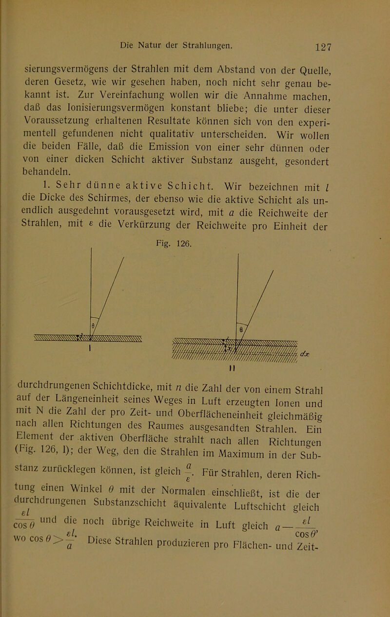 sierungsvermögens der Strahlen mit dem Abstand von der Quelle, deren Gesetz, wie wir gesehen haben, noch nicht sehr genau be- kannt ist. Zur Vereinfachung wollen wir die Annahme machen, daß das lonisierungsvermögen konstant bliebe; die unter dieser Voraussetzung erhaltenen Resultate können sich von den experi- mentell gefundenen nicht qualitativ unterscheiden. Wir wollen die beiden Fälle, daß die Emission von einer sehr dünnen oder von einer dicken Schicht aktiver Substanz ausgeht, gesondert behandeln. 1. Sehr dünne aktive Schicht. Wir bezeichnen mit / die Dicke des Schirmes, der ebenso wie die aktive Schicht als un- endlich ausgedehnt vorausgesetzt wird, mit a die Reichweite der Strahlen, mit e die Verkürzung der Reichweite pro Einheit der durchdrungenen Schichtdicke, mit n die Zahl der von einem Strahl auf der Längeneinheit seines Weges in Luft erzeugten Ionen und mit N die Zahl der pro Zeit- und Oberflächeneinheit gleichmäßig nach allen Richtungen des Raumes ausgesandten Strahlen Ein Element der aktiven Oberfläche strahlt nach allen Richtungen ( lg. 126, I); der Weg, den die Strahlen im Maximum in der Sub- stanz zurücklegen können, ist gleich Für Strahlen, deren Rich- tung einen Winkel e mit der Normalen einschließt, ist die der durchdrungenen Substanzschicht äquivalente Luftschicht gleich cosl» übrige Reichweite in Luft gleich a ~ B l CO^ wo cos6>>~ Diese Strahlen produzieren pro Flächen- und Zeit- Fig. 126. II