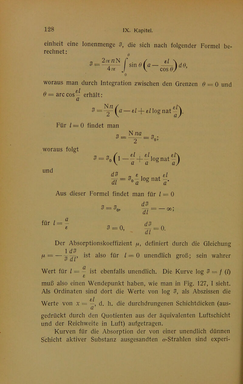 einheit eine lonenmenge 3, die sich nach folgender Formel be- rechnet: 3 = 27tnN 47C sin9(a —^dO, V cos 6/ ’ woraus man durch Integration zwischen den Grenzen 0 = 0 und el 9 = arccos- erhält: a 3 Nn el log nat Für l = 0 findet man woraus folgt 3 = ^ = 3 . 2 0’ und f=3„l,ognatl'. Aus dieser Formel findet man für l = 0 3 = 3, für / = a d3 0, Tl=-^'^ Der Absorptionskoeffizient /n, definiert durch die Gleichung 1 d3 |U = —'s'Ji’ 1 = 0 unendlich groß; sein wahrer Wert für ^ ^ ist ebenfalls unendlich. Die Kurve log 3 = / (/) muß also einen Wendepunkt haben, wie man in Fig. 127, I sieht. Als Ordinaten sind dort die Werte von log 3, als Abszissen die bI Werte von x = —, d. h. die durchdrungenen Schichtdicken (aus- gedrückt durch den Quotienten aus der äquivalenten Luftschicht und der Reichweite in Luft) aufgetragen. Kurven für die Absorption der von einer unendlich dünnen Schicht aktiver Substanz ausgesandten «-Strahlen sind experi-