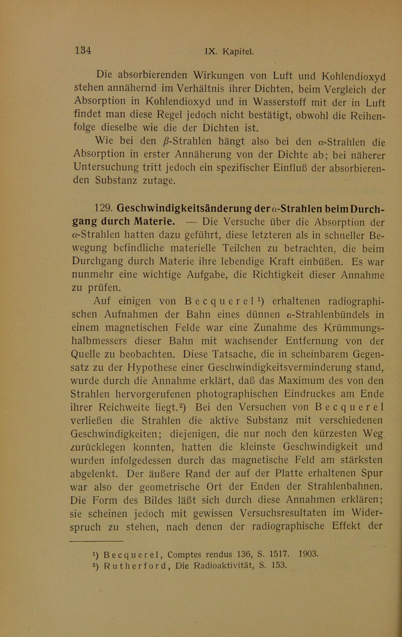 Die absorbierenden Wirkungen von Luft und Kohlendioxyd stehen annähernd im Verhältnis ihrer Dichten, beim Vergleich der Absorption in Kohlendioxyd und in Wasserstoff mit der in Luft findet man diese Regel jedoch nicht bestätigt, obwohl die Reihen- folge dieselbe wie die der Dichten ist. Wie bei den ;6-Strahlen hängt also bei den «-Strahlen die Absorption in erster Annäherung von der Dichte ab; bei näherer Untersuchung tritt jedoch ein spezifischer Einfluß der absorbieren- den Substanz zutage. 129. Geschwindigkeitsänderung der«-Strahlen beim Durch- gang durch Materie. — Die Versuche über die Absorption der «-Strahlen hatten dazu geführt, diese letzteren als in schneller Be- wegung befindliche materielle Teilchen zu betrachten, die beim Durchgang durch Materie ihre lebendige Kraft einbüßen. Es war nunmehr eine wichtige Aufgabe, die Richtigkeit dieser Annahme zu prüfen. Auf einigen von Becquerel^) erhaltenen radiographi- schen Aufnahmen der Bahn eines dünnen «-Strahlenbündels in einem magnetischen Felde war eine Zunahme des Krümmungs- halbmessers dieser Bahn mit wachsender Entfernung von der Quelle zu beobachten. Diese Tatsache, die in scheinbarem Gegen- satz zu der Hypothese einer Geschwindigkeitsverminderung stand, wurde durch die Annahme erklärt, daß das Maximum des von den Strahlen hervorgerufenen photographischen Eindruckes am Ende ihrer Reichweite liegt.Bei den Versuchen von Becquerel verließen die Strahlen die aktive Substanz mit verschiedenen Geschwindigkeiten; diejenigen, die nur noch den kürzesten Weg zurücklegen konnten, hatten die kleinste Geschwindigkeit und wurden infolgedessen durch das magnetische Feld am stärksten abgelenkt. Der äußere Rand der auf der Platte erhaltenen Spur war also der geometrische Ort der Enden der Strahlenbahnen. Die Form des Bildes läßt sich durch diese Annahmen erklären; sie scheinen jedoch mit gewissen Versuchsresultaten im Wider- spruch zu stehen, nach denen der radiographische Effekt der 1) Becquerel, Comptes rendus 136, S. 1517. 1903. 2) Rutherford, Die Radioaktivität, S. 153.