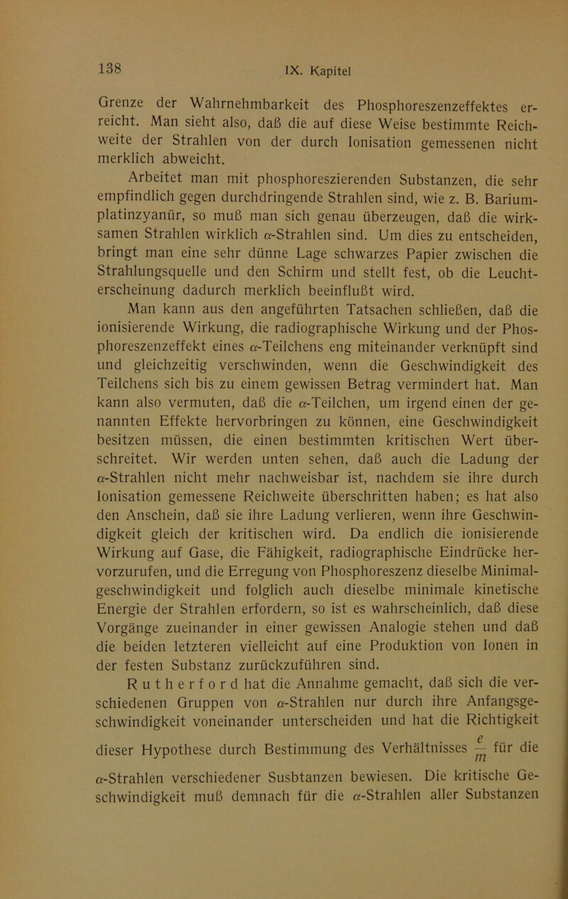 Grenze der Wahrnehmbarkeit des Phosphoreszenzeffektes er- reicht. Man sieht also, daß die auf diese Weise bestimmte Reich- weite der Strahlen von der durch Ionisation gemessenen nicht merklich abweicht. Arbeitet man mit phosphoreszierenden Substanzen, die sehr empfindlich gegen durchdringende Strahlen sind, wie z. B. Barium- platinzyanür, so muß man sich genau überzeugen, daß die wirk- samen Strahlen wirklich «-Strahlen sind. Um dies zu entscheiden, bringt man eine sehr dünne Lage schwarzes Papier zwischen die Strahlungsquelle und den Schirm und stellt fest, ob die Leucht- erscheinung dadurch merklich beeinflußt wird. Man kann aus den angeführten Tatsachen schließen, daß die ionisierende Wirkung, die radiographische Wirkung und der Phos- phoreszenzeffekt eines «-Teilchens eng miteinander verknüpft sind und gleichzeitig verschwinden, wenn die Geschwindigkeit des Teilchens sich bis zu einem gewissen Betrag vermindert hat. Man kann also vermuten, daß die «-Teilchen, um irgend einen der ge- nannten Effekte hervorbringen zu können, eine Geschwindigkeit besitzen müssen, die einen bestimmten kritischen Wert über- schreitet. Wir werden unten sehen, daß auch die Ladung der «-Strahlen nicht mehr nachweisbar ist, nachdem sie ihre durch Ionisation gemessene Reichweite überschritten haben; es hat also den Anschein, daß sie ihre Ladung verlieren, wenn ihre Geschwin- digkeit gleich der kritischen wird. Da endlich die ionisierende Wirkung auf Gase, die Fähigkeit, radiographische Eindrücke her- vorzurufen, und die Erregung von Phosphoreszenz dieselbe Minimal- geschwindigkeit und folglich auch dieselbe minimale kinetische Energie der Strahlen erfordern, so ist es wahrscheinlich, daß diese Vorgänge zueinander in einer gewissen Analogie stehen und daß die beiden letzteren vielleicht auf eine Produktion von Ionen in der festen Substanz zurückzuführen sind. R u t h e r f 0 r d hat die Annahme gemacht, daß sich die ver- schiedenen Gruppen von «-Strahlen nur durch ihre Anfangsge- schwindigkeit voneinander unterscheiden und hat die Richtigkeit 6 dieser Hypothese durch Bestimmung des Verhältnisses — für die «-Strahlen verschiedener Susbtanzen bewiesen. Die kritische Ge- schwindigkeit muß demnach für die «-Strahlen aller Substanzen