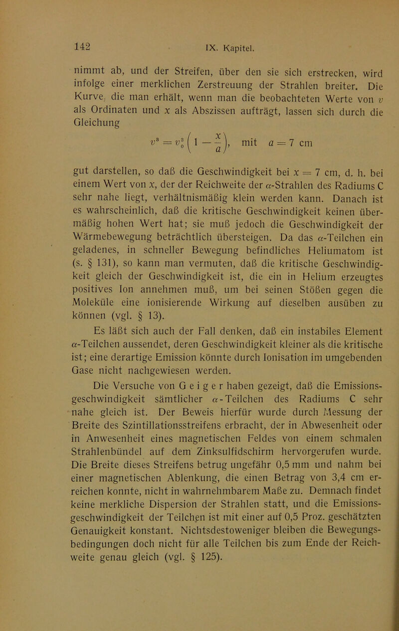 nimmt ab, und der Streifen, über den sie sich erstrecken, wird infolge einer merklichen Zerstreuung der Strahlen breiter. Die Kurve,, die man erhält, wenn man die beobachteten Werte von v als Ordinaten und x als Abszissen aufträgt, lassen sich durch die Gleichung gut darstellen, so daß die Geschwindigkeit bei x = 7 cm, d. h. bei einem Wert von x, der der Reichweite der «-Strahlen des Radiums C sehr nahe liegt, verhältnismäßig klein werden kann. Danach ist es wahrscheinlich, daß die kritische Geschwindigkeit keinen über- mäßig hohen Wert hat; sie muß jedoch die Geschwindigkeit der Wärmebewegung beträchtlich übersteigen. Da das «-Teilchen ein geladenes, in schneller Bewegung befindliches Heliumatom ist (s. § 131), so kann man vermuten, daß die kritische Geschwindig- keit gleich der Geschwindigkeit ist, die ein in Helium erzeugtes positives Ion annehmen muß, um bei seinen Stößen gegen die Moleküle eine ionisierende Wirkung auf dieselben ausüben zu können (vgl. § 13). Es läßt sich auch der Fall denken, daß ein instabiles Element «-Teilchen aussendet, deren Geschwindigkeit kleiner als die kritische ist; eine derartige Emission könnte durch Ionisation im umgebenden Gase nicht nachgewiesen werden. Die Versuche von Geiger haben gezeigt, daß die Emissions- geschwindigkeit sämtlicher «-Teilchen des Radiums C sehr nahe gleich ist. Der Beweis hierfür wurde durch Messung der Breite des Szintillationsstreifens erbracht, der in Abwesenheit oder in Anwesenheit eines magnetischen Feldes von einem schmalen Strahlenbündel auf dem Zinksulfidschirm hervorgerufen wurde. Die Breite dieses Streifens betrug ungefähr 0,5 mm und nahm bei einer magnetischen Ablenkung, die einen Betrag von 3,4 cm er- reichen konnte, nicht in wahrnehmbarem Maße zu. Demnach findet keine merkliche Dispersion der Strahlen statt, und die Emissions- geschwindigkeit der Teilchßii ist mit einer auf 0,5 Proz. geschätzten Genauigkeit konstant. Nichtsdestoweniger bleiben die Bewegungs- bedingungen doch nicht für alle Teilchen bis zum Ende der Reich- weite genau gleich (vgl. § 125).