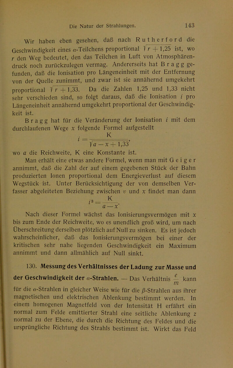 Wir haben eben gesehen, daß nach R u t h e r f o r d die Geschwindigkeit eines «-Teilchens proportional Vr 1,25 ist, wo r den Weg bedeutet, den das Teilchen in Luft von Atmosphären- druck noch zurückzulegen vermag. Andererseits hat B r a g g ge- funden, daß die Ionisation pro Längeneinheit mit der Entfernung von der Quelle zunimmt, und zwar ist sie annähernd umgekehrt proportional 1~r + 1,33. Da die Zahlen 1,25 und 1,33 nicht sehr verschieden sind, so folgt daraus, daß die Ionisation / pro Längeneinheit annähernd umgekehrt proportional der Geschwindig- keit ist. B r a g g hat für die Veränderung der Ionisation i mit dem durchlaufenen Wege x folgende Formel aufgestellt K ia-x-\- 1,33’ wo a die Reichweite, K eine Konstante ist. Man erhält eine etwas andere Formel, wenn man mit Geiger annimmt, daß die Zahl der auf einem gegebenen Stück der Bahn produzierten Ionen proportional dem Energieverlust auf diesem Wegstück ist. Unter Berücksichtigung der von demselben Ver- fasser abgeleiteten Beziehung zwischen v und x findet man dann a — x Nach dieser Formel wächst das lonisierungsvermögen mit x bis zum Ende der Reichweite, wo es unendlich groß wird, um nach Überschreitung derselben plötzlich auf Null zu sinken. Es ist jedoch wahrscheinlicher, daß das lonisierungsvermögen bei einer der kritischen sehr nahe liegenden Geschwindigkeit ein Maximum annimmt und dann allmählich auf Null sinkt. 130. Messung des Verhältnisses der Ladung zur Masse und der Geschwindigkeit der «-Strahlen. — Das Verhältnis — kann m für die «-Strahlen in gleicher Weise wie für die /^-Strahlen aus ihrer magnetischen und elektrischen Ablenkung bestimmt werden. In einem homogenen Magnetfeld von der Intensität Fl erfährt ein normal zum Felde emittierter Strahl eine seitliche Ablenkung z normal zu der Ebene, die durch die Richtung des Feldes und die ursprüngliche Richtung des Strahls bestimmt ist. Wirkt das Feld