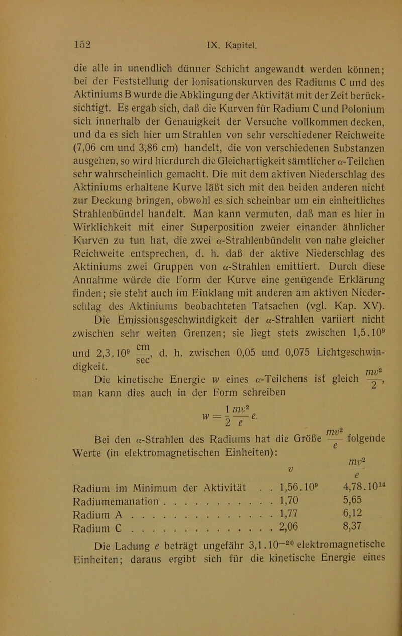 die alle in unendlich dünner Schicht angewandt werden können; bei der Feststellung der lonisationskurven des Radiums C und des Aktiniums B wurde die Abklingung der Aktivität mit der Zeit berück- sichtigt. Es ergab sich, daß die Kurven für Radium C und Polonium sich innerhalb der Genauigkeit der Versuche vollkommen decken, und da es sich hier um Strahlen von sehr verschiedener Reichweite (7,06 cm und 3,86 cm) handelt, die von verschiedenen Substanzen ausgehen, so wird hierdurch die Gleichartigkeit sämtlicher «-Teilchen sehr wahrscheinlich gemacht. Die mit dem aktiven Niederschlag des Aktiniums erhaltene Kurve läßt sich mit den beiden anderen nicht zur Deckung bringen, obwohl es sich scheinbar um ein einheitliches Strahlenbündel handelt. Man kann vermuten, daß man es hier in Wirklichkeit mit einer Superposition zweier einander ähnlicher Kurven zu tun hat, die zwei «-Strahlenbündeln von nahe gleicher Reichweite entsprechen, d. h. daß der aktive Niederschlag des Aktiniums zwei Gruppen von «-Strahlen emittiert. Durch diese Annahme würde die Form der Kurve eine genügende Erklärung finden; sie steht auch im Einklang mit anderen am aktiven Nieder- schlag des Aktiniums beobachteten Tatsachen (vgl. Kap. XV). Die Emissionsgeschwindigkeit der «-Strahlen variiert nicht zwisch'en sehr weiten Grenzen; sie liegt stets zwischen 1,5.10® cm und 2,3.10® —, d. h. zwischen 0,05 und 0,075 Lichtgeschwm- ,. , .’ sec’ . . . mv^ Die kinetische Energie w eines «-Teilchens ist gleich man kann dies auch in der Form schreiben 1 mv^ ^ 2 “T Bei den «-Strahlen des Radiums hat die Größe Werte (in elektromagnetischen Einheiten): mv^ folgende rnv •2 Radium im Minimum der Aktivität . . 1,56.10® Radiumemanation 1,70 Radium A 1,77 Radium C 2,06 4,78.101^ 5,65 6,12 8,37 Die Ladung e beträgt ungefähr 3,1.10~^® elektromagnetische Einheiten; daraus ergibt sich für die kinetische Energie eines