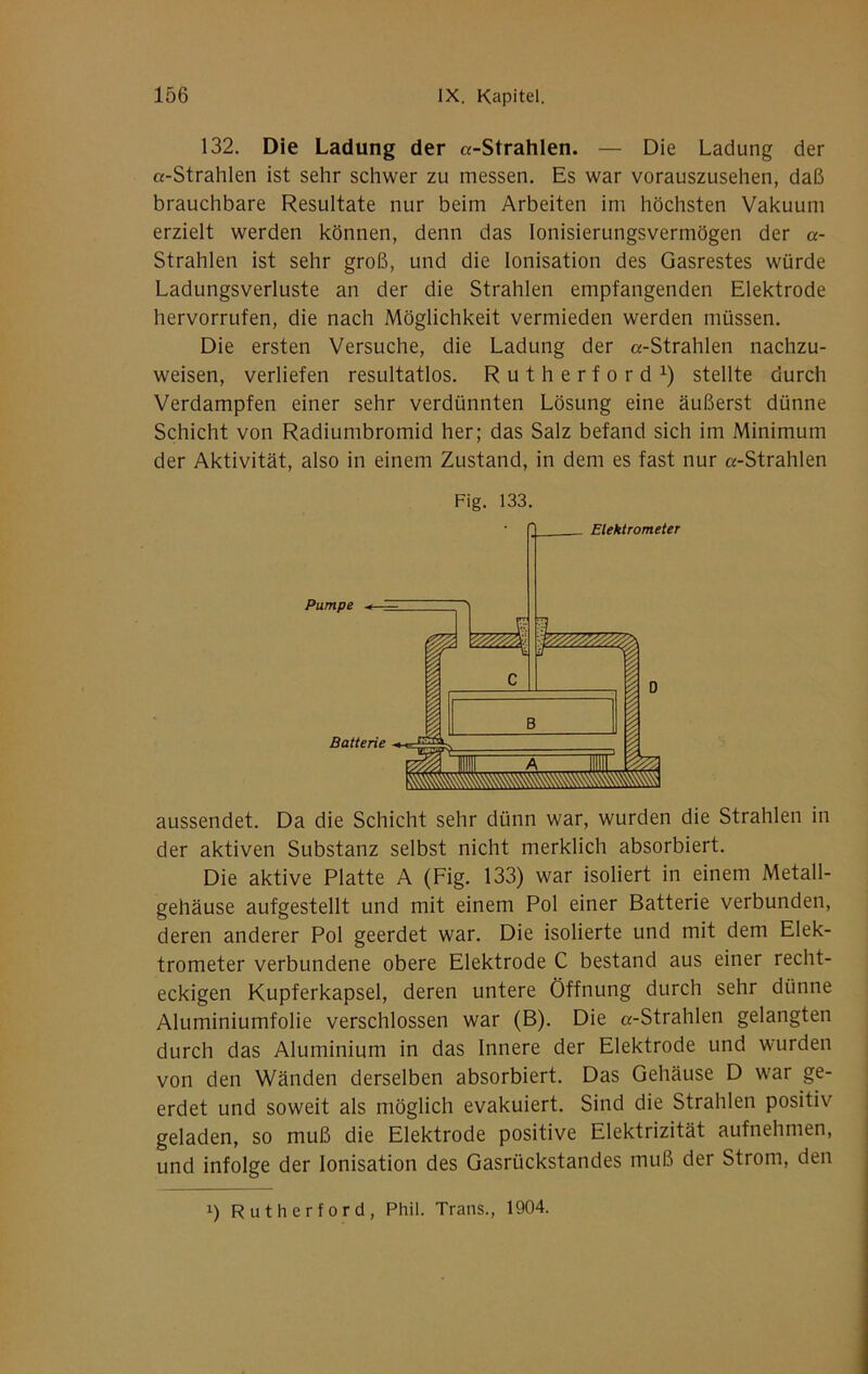 132. Die Ladung der «-Strahlen. — Die Ladung der «-Strahlen ist sehr schwer zu messen. Es war vorauszusehen, daß brauchbare Resultate nur beim Arbeiten im höchsten Vakuum erzielt werden können, denn das lonisierungsvermögen der «- Strahlen ist sehr groß, und die Ionisation des Gasrestes würde Ladungsverluste an der die Strahlen empfangenden Elektrode hervorrufen, die nach Möglichkeit vermieden werden müssen. Die ersten Versuche, die Ladung der «-Strahlen nachzu- weisen, verliefen resultatlos. Rutherford^) stellte durch Verdampfen einer sehr verdünnten Lösung eine äußerst dünne Schicht von Radiumbromid her; das Salz befand sich im Minimum der Aktivität, also in einem Zustand, in dem es fast nur «-Strahlen Fig. 133. aussendet. Da die Schicht sehr dünn war, wurden die Strahlen in der aktiven Substanz selbst nicht merklich absorbiert. Die aktive Platte A (Fig. 133) war isoliert in einem Metall- gehäuse aufgestellt und mit einem Pol einer Batterie verbunden, deren anderer Pol geerdet war. Die isolierte und mit dem Elek- trometer verbundene obere Elektrode C bestand aus einer recht- eckigen Kupferkapsel, deren untere Öffnung durch sehr dünne Aluminiumfolie verschlossen war (B). Die «-Strahlen gelangten durch das Aluminium in das Innere der Elektrode und wurden von den Wänden derselben absorbiert. Das Gehäuse D war ge- erdet und soweit als möglich evakuiert. Sind die Strahlen positiv geladen, so muß die Elektrode positive Elektrizität aufnehmen, und infolge der Ionisation des Gasrückstandes muß der Strom, den 1) Rutherford, Phil. Trans., 1904.