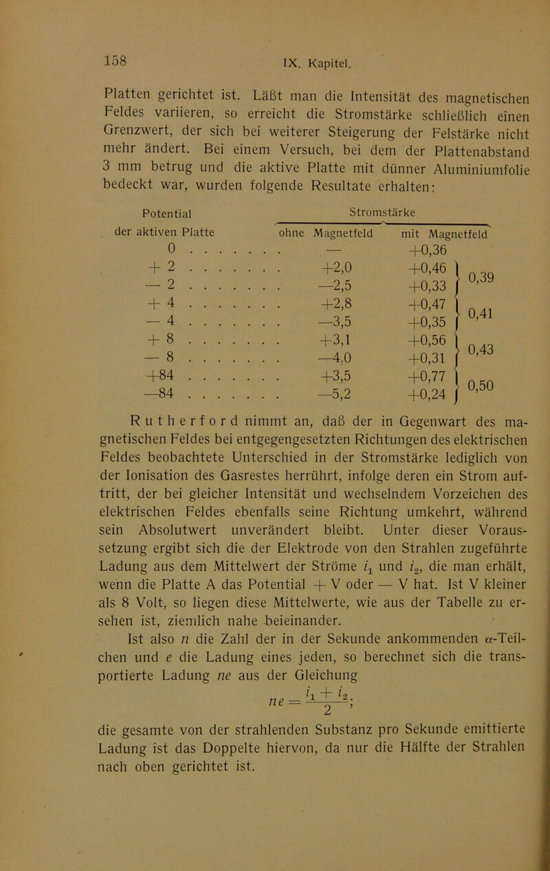 Platten gerichtet ist. Läßt man die Intensität des magnetischen Feldes variieren, so erreicht die Stromstärke schließlich einen Grenzwert, der sich bei weiterer Steigerung der Felstärke nicht mehr ändert. Bei einem Versuch, bei dem der Plattenabstand 3 mm betrug und die aktive Platte mit dünner Aluminiumfolie bedeckt war, wurden folgende Resultate erhalten: Potential Stromstärke der aktiven Platte ohne Magnetfeld mit Magnetfeld 0 . . . . . . . — +0,36 + 2 .... +0,46 \ — 2 .... -2,5 +0,33 1 + 4 .... . . . +2,8 +0,47 \ — 4 .... . . . —3,5 +0,35 ( -f 8 .... +0,56 \ — 8 .... . . . —4.0 +0,31 / +84 .... . . . +3,5 +0,77 \ —84 .... . . . —5,2 +0.24 I 0,39 0,41 0,43 0,50 Rutherford nimmt an, daß der in Gegenwart des ma- gnetischen Feldes bei entgegengesetzten Richtungen des elektrischen Feldes beobachtete Unterschied in der Stromstärke lediglich von der Ionisation des Gasrestes herrührt, infolge deren ein Strom auf- tritt, der bei gleicher Intensität und wechselndem Vorzeichen des elektrischen Feldes ebenfalls seine Richtung umkehrt, während sein Absolutwert unverändert bleibt. Unter dieser Voraus- setzung ergibt sich die der Elektrode von den Strahlen zugeführte Ladung aus dem Mittelwert der Ströme z'i und /g» die man erhält, wenn die Platte A das Potential -f V oder — V hat. Ist V kleiner als 8 Volt, so liegen diese Mittelwerte, wie aus der Tabelle zu er- sehen ist, ziemlich nahe beieinander. Ist also n die Zahl der in der Sekunde ankommenden «-Teil- chen und e die Ladung eines jeden, so berechnet sich die trans- portierte Ladung ne aus der Gleichung die gesamte von der strahlenden Substanz pro Sekunde emittierte Ladung ist das Doppelte hiervon, da nur die Hälfte der Strahlen nach oben gerichtet ist.