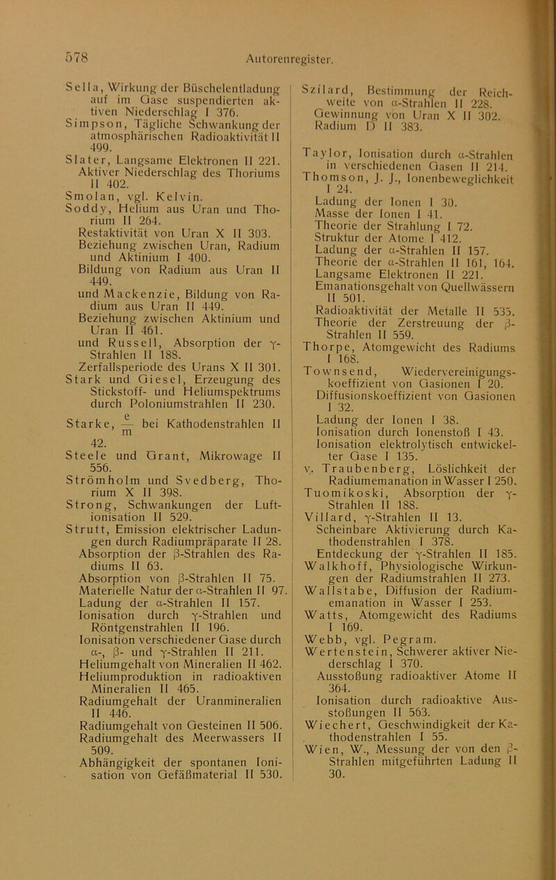 Sella, Wirkung der Büschclcntladung auf im Gase suspendierten ak- tiven Niederschlag I 376. Simpson, Tägliche Schwankung der atmosphärischen Radioaktivität 11 499. Slater, Langsame Elektronen II 221. Aktiver Niederschlag des Thoriums II 402. Smolan, vgl. Kelvin. Soddy, Helium aus Uran und Tho- rium II 264. Restaktivität von Uran X II 303. Beziehung zwischen Uran, Radium und Aktinium I 400. Bildung von Radium aus Uran II 449. und Mackenzie, Bildung von Ra- dium aus Uran II 449. Beziehung zwischen Aktinium und Uran 11 461. und Russell, Absorption der y- Strahlen II 188. Zerfallsperiode des Urans X II 301. Stark und Giesel, Erzeugung des Stickstoff- und Heliumspektrums durch Poloniumstrahlen II 230. 0 Starke, — bei Kathodenstrahlen II m 42. Steele und Grant, Mikrowage II 556. Strömholm und Svedberg, Tho- rium X II 398. Strong, Schwankungen der Luft- ionisation II 529. Strutt, Emission elektrischer Ladun- gen durch Radiumpräparate II 28. Absorption der ß-Strahlen des Ra- diums II 63. Absorption von ß-Strahlen II 75. Materielle Natur der ct-Strahlen II 97. Ladung der a-Strahlen II 157. Ionisation durch y-Strahlen und Röntgenstrahlen II 196. Ionisation verschiedener Gase durch a-, ß- und y-Strahlen II 211. Heliumgehalt von Mineralien II 462. Heliumproduktion in radioaktiven Mineralien II 465. Radiumgehalt der Uranmineralien II 446. Radiumgehalt von Gesteinen II 506. Radiumgehalt des Meerwassers II 509. Abhängigkeit der spontanen Ioni- sation von Gefäßmaterial II 530. Szilard, Bestimmung der Reich- weite von a-Strahlen II 228. Gewinnung von Uran X II 302. Radium D II 383. Taylor, Ionisation durch a-Strahlen in verschiedenen Gasen II 214. Thomson, J. J. lonenbeweglichkeit I 24. Ladung der Ionen I 30. Masse der Ionen I 41. Theorie der Strahlung I 72. Struktur der Atome 1 412. Ladung der a-Strahlen II 157. Theorie der a-Strahlen 11 161, 164. Langsame Elektronen II 221. Emanationsgehalt von Quellwässern II 501. Radioaktivität der Metalle II 535. Theorie der Zerstreuung der ß- Strahlen II 559. Thorpe, Atomgewicht des Radiums I 168. Townsend, Wiedervereinigungs- koeffizient von Gasionen I 20. Diffusionskoeffizient von Gasionen 1 32. Ladung der Ionen I 38. Ionisation durch lonenstoß I 43. Ionisation elektrolytisch entwickel- ter Gase I 135. y. Traubenberg, Löslichkeit der Radiumemanation in Wasser 1 250. Tuomikoski, Absorption der y- Strahlefl II 188. Villard, y-Strahlen II 13. Scheinbare Aktivierung durch Ka- thodenstrahlen I 378. Entdeckung der y-Strahlen II 185. Walkhoff, Physiologische Wirkun- gen der Radiumstrahlen II 273. Wallstabe, Diffusion der Radium- emanation in Wasser I 253. Watts, Atomgewicht des Radiums I 169. Webb, vgl. Pegram. Wertenstein, Schwerer aktiver Nie- derschlag I 370. Ausstoßung radioaktiver Atome II 364. Ionisation durch radioaktive Aus- stoßungen II 563. Wiechert, Geschwindigkeit der Ka- thodenstrahlen I 55. Wien, W., Messung der von den ß- Strahlen mitgeführten Ladung II 30.