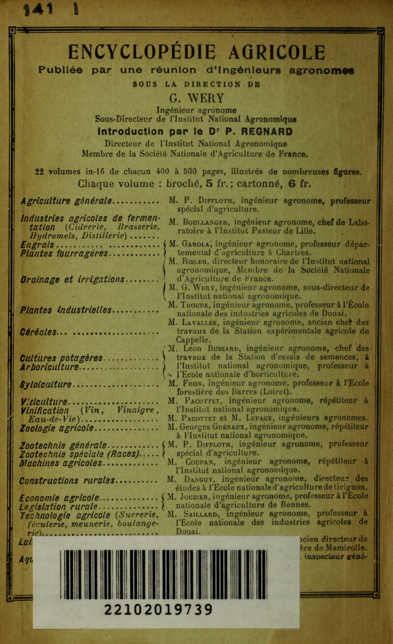 141 I ENCYCLOPÉDIE AGRICOLE Publiée par une sous réunion d’ingénieurs agronomes LA DIRECTION DE G. AYERY Ingénieur agronome Sous-Directeur de l’Institut National Agronomî<ïue Introduction par le D<’ P. REGNARD Directeur de l’Institut National Agronomique Membre de la Société Nationale d’Agriculture de France. 22 volumes in-16 de chacun 400 à 500 pages, illustrés de nombreuses figures. Chaque volume : broché, 5 fr. ; cartonné, 6 fr. Agriculture générale. Industries agricoles de fermen- tation {^Cidrerie, Brasserie, Hydromels, Distillerie) ....... Engrais Plantes fourragères Mi P. Diffloth, ingénieur agronome, professeur spécial d’agriculture. M. Boui.laisgeh, ingénieur agronome, chef de Labo- ratoire à l’Institut Pasteur de Lille. Drainage et irrigations. Plantes industrielles. Céréales Cultures potagères. Arboriculture Sy laie aiture. Viticulture Vinification ( Vin, Eau-de- Vie ) Zoologie agricole.. Vinaigre, Zootechnie générale Zootechnie spéciale (Races), machines agricoles Constructions rurales. Economie agricole Législation rurale Technologie agricole {Sucrerie f'éculerie, meunerie, boulange rie) Lai M. Garola, ingénieur agronome, professeur dépar- temental d'agriculture à Chartres. M. Risi.eu, directeur honoraire de l’Institut national agronomique, Membre de la Société Nationale d Agriculture de France. M. G. Wery, ingénieur agronome, sous-directeur de l’Institut national agronomique. M. Troude, ingénieur agronome, professeur à l’École nationale des industries agricoles de Douai. M. Lavau.ée, ingénieur agi’onome, ancien chet des travaux de la Station expérimentale agricole de Cappelle. •M. Léon Bossard, ingénieur agronome, chef des travaux de la Station d’essais de semences, à l’Institut national agronomique, professeur à l’Ecole nationale d’horticulture. M. Fron, ingénieur agronome, professeur à l’Ecole forestière des Barres (Loiret). M. PACorrET, ingénieur agronome, répétiteur à l’Institut national agronomique. M. Pacotiet et M. Lepage, ingénieurs agronomes. M. Georges Guénaux, ingénieur agronome, répétiteur à l’Institut national agronomique. M. P. Diffi-oth, ingénieur agronome, professeur spécial d’agriculture. M. CouPA.N, ingénieur agronome, répétiteur à l’Institut national agronomique. M. Dangüy, ingénieur agronome, directeur des études à l’Ecole nationale d’agriculture de Grignon. M. JouziER, ingénieur agronome, professeur à l’Ecole nationale d’agriculture de Rennes. M. Saillard, ingénieur agronome, professeur à l’Ecole nationale des industries agricoles de Douai. icîen directeur de ère de Mamirolle. nsnecteur géné-