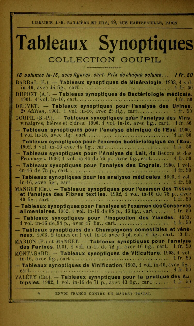 LIBRAIRIE J.-B. BAILLIÈRE BT FILS, 19, RUE HAÜTEFEUILLE, PARIS Tableaux Synoptiques COLLECTION GOUPIL 16 DOlumes in-16, aoec figures, cart. Prix de chaque oolume... / fr. 50 BARRAL (E.). — Tableaux synoptiques de Minéralogie. 1903, 1 vol. in-16, avec 44 fig., cart 1 fr. 50 DUPONT (A.). — Tableaux synoptiques de Bactériologie médicale. 1901. 1 vol. in-16, cart 1 fr. 50 DREVET. — Tableaux synoptiques pour Panaiyse des Urines. 2e édition, 1901. 1 vol. in-16, avec 25 lig., cart 1 fr. 50 GOUPIL (B.-P.). — Tableaux synoptiques po’ur Panaiyse des Vins, vinaigres, bières et cidres. 1900, 1 vol. in-16, avec fig., cart. 1 fr. 50 — Tabieaux synoptiques pour l’analyse chimique de l’Eau. 1900, 1 vol. in-16, avec fig., cart . 1 fr. 50 — Tabieaux synoptiques pour l’examen bactériologique de l’Eau. 1902, 1 vol. in-16 avec 14 fig., cart 1 fr. 50 — Tableaux synoptiques pour l’Analyse du Lait, du Beurre et des Fromages. 1900; 1 vol. in-16 de 75 p., avec fig., cart * 1 fr, 50 — Tableaux synoptiques pour l’analyse des Engrais. 1900, 1 vol. iin-16 de 75 p,, cart .' 1 fr. 50 — Tableaux synoptiques pour les analyses médicales. 1903. 1 vol. in-16, avec fig., cart 1 fr. 50 MANGET (Ch.). — Tableaux synoptiques pour l’examen des Tissus et l’analyse des Fibres textiles. 1902, 1 vol. in-16 de 78 p., avec 10 fig,, cart 1 fr. 50 — Tableaux synoptiques pour l’analyse et l’examen des Conserves alimentaires. 1902. 1 vol. in-16 de 88 p., 13 fig., cart 1 fr. 50 — Tableaux synoptiques pour l’inspection des Viandes. 1903, 1 vol. in-16 de.88 p,, avec 17 fig., cart 1 fr. 50 — Tableaux synoptiques de' Champignons comestibles et véné- neux. 1903, 2 tomes en 1 vol. in-16 avec 6 pl. col. et lig., cart. 3 fr. MARION (F.) et MANGET. — Tableaux synoptiques pour l’analyse des Farines. 1901, 1 vol, in-16 de 72 p., avec 16 lig,, cart. 1 fr. 50 MONTAGARD. — Tableaux synoptiques de Viticulture. 1903, 1 vol. in-16, avec fig., cart.* 1 fr. 50 — Tableaux synoptiques de Vinification. 1903, 1 vol. in-16, avec fig., cart Ifr. 50 VALÉRY (Cii.). — Tableaux synoptiques pour la pratique des Au topsies. 1902, 1 vol. in-16 de 71 p., avec 13 lig., cart 1 fr, 50