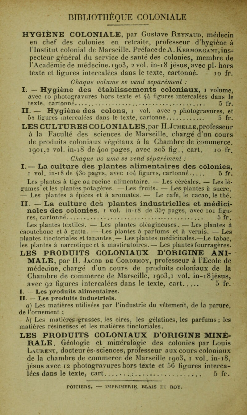 BIBLIOTHÈQUE COLONIALE HYGIÈNE COLONIALE, par Gustave Reynaud, médecin en chef des colonies en retraite, professeur d’hygiène à l’Institut, colonial de Marseille. Préfacede A. Kermorgant,ins- pecteur général du service de santé des colonies, membre de l’Académie de médecine. igo3, 2 vol. in-i8 Jésus, avec pl. hors texte et figures intercalées dans le texte, cartonné. 10 fr. Chaque volume se vend séparément : I. — Hygiène des établissements coloniaux, i volume, avec 10 photogravures hors texte et 44 figures intercalées dans le texte, cartonné 5 fr. II. — Hygiène des colons, i vol. avec 7 photogravures, et 52 figures intercalées dans le texte, cartonné 5 fr. LES CULTURES COLONIALES,par H.Jumelle,professeur à la Faculté des sciences de Marseille, chargé d’un cours de produits coloniaux végétaux à la Chambre de commerce. 1901,2 vol. in-i8 de 4oo pages, avec 2o5 fig., cart. 10 fr. Chaque vo urne se vend séparément : I. — La culture des plantes alimentaires des colonies, I vol, in-18 de 43o pages, avec io4 figures, cartonné 5 fr. Les plantes à tige ou racine alimentaire. — Les céréales, — Les lé- gumes et les plantes potagères. —Les fruits. — Les plantes à sucre. — Les plantes à épices et à aromates. — Le café, le cacao, le thé. II. — La culture des plantes industrielles et médici- nales des colonies, i vol. in-18 de 867 pages, avec loi figu- res, cartonné 5 fr. Les plantes textiles. — Les plantes oléagineuses. —Les plantes à caoutchouc et à gutta. — Les plantes à partums et à vernis. — Les plantes tinctoriales ettanantes.— Les plantes médicinales.—Le tabac, les plantes à narcotique et à masticatoires,— Les plantes fourragères. LES PRODUITS COLONIAUX D’ORIGINE ANI- MALE, par H. Jacob de Cordemoy, professeur à l’Ecole de médecine, chargé d’un cours de produits coloniaux de la Chambre de commerce de Marseille, igoS,! vol. in-i8jésus, avec 92 figures intercalées dans le texte, cart 5 fr. I. — Les produits alimentaires, II. — Les produits industriels. a) Les matières utilisées par l’industrie du vêtement, de la parure, de l’ornement ; b) Les matières grasses, les cires, les gélatines, les parfums; les matières résineuses et les matières tinctoriales. LES PRODUITS COLONIAUX D’ORIGINE MINÉ- RALE. Géologie et minéralogie des colonies par Louis Laurent, docteur ès-sciences, professeur aux cours coloniaux de la chambre de commerce de Marseille igo3, t vol. in-18, Jésus avec 12 photogravures hors texte et 50 figures interca- lées dans le texte, cart. 5 fr. POITIERS. — IMPRIMERIE. BLAIS El ROY.