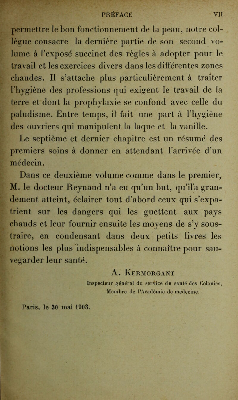 permettre le bon fonctionnement de la peau, notre col- lèg'ue consacre la dernière partie de son second vo- lume à Texposé succinct des règles à adopter pour le travail et les exercices divers dans les différentes zones chaudes. Il s’attache plus particulièrement à traiter l’hygiène des professions qui exigent le travail de la terre et dont la prophylaxie se confond avec celle du paludisme. Entre temps, il fait une part à l’hygiène des ouvriers qui manipulent la laque et la vanille. Le septième et dernier chapitre est un résumé des premiers soins à donner en attendant l’arrivée d’un médecin. Dans ce deuxième volume comme dans le premier, M. le docteur Reynaud n’a eu qu’un but, qu’ifa gran- dement atteint, éclairer tout d’abord ceux qui s’expa- trient sur les dangers qui les guettent aux pays chauds et leur fournir ensuite les moyens de s’y sous- traire, en condensant dans deux petits livres les notions les plus Indispensables à connaître pour sau- vegarder leur santé. A. Kermorgant Inspecteur général du serVice de santé des Colonies, Membre de l’Académie de médecine. Paris, le 30 mai 1903.