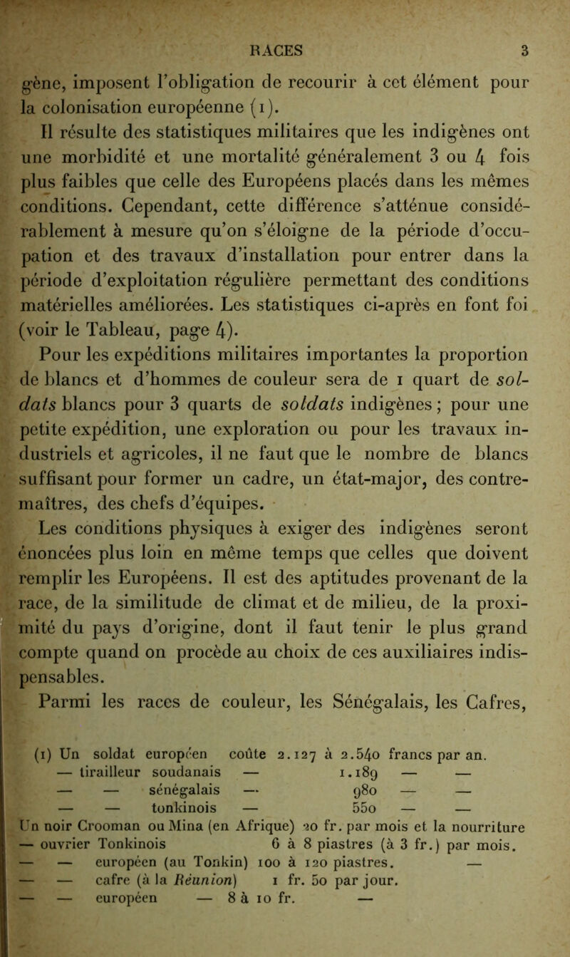 gène, imposent l’obligation de recourir à cet élément pour la colonisation européenne (i). Il résulte des statistiques militaires que les indigènes ont une morbidité et une mortalité généralement 3 ou 4 fois plus faibles que celle des Européens placés dans les mêmes conditions. Cependant, cette différence s’atténue considé- rablement à mesure qu’on s’éloigne de la période d’occu- pation et des travaux d’installation pour entrer dans la période d’exploitation régulière permettant des conditions matérielles améliorées. Les statistiques ci-après en font foi (voir le Tableau, page 4)* Pour les expéditions militaires importantes la proportion de blancs et d’hommes de couleur sera de i quart de sol- dais blancs pour 3 quarts de soldats indigènes ; pour une petite expédition, une exploration ou pour les travaux in- dustriels et agricoles, il ne faut que le nombre de blancs suffisant pour former un cadre, un état-major, des contre- maîtres, des chefs d’équipes. • Les conditions physiques à exiger des indigènes seront énoncées plus loin en même temps que celles que doivent remplir les Européens. Il est des aptitudes provenant de la race, de la similitude de climat et de milieu, de la proxi- mité du pays d’origine, dont il faut tenir le plus grand compte quand on procède au choix de ces auxiliaires indis- pensables. Parmi les races de couleur, les Sénégalais, les Cafrcs, (i) Un soldat européen coûte 2.127 à 2.54o francs par an. — tirailleur soudanais — — — — — sénégalais — 980 — — — — tonkinois — 55o — — Un noir Crooman ou Mina (en Afrique) 20 fr. par mois et la nourriture — ouvrier Tonkinois 6 à 8 piastres (à 3 fr.) par mois. — — européen (au Tonkin) 100 à 120 piastres. — — — cafre (à la Réunion) 1 fr. 5o par jour. — — européen — 8 à 10 fr. —