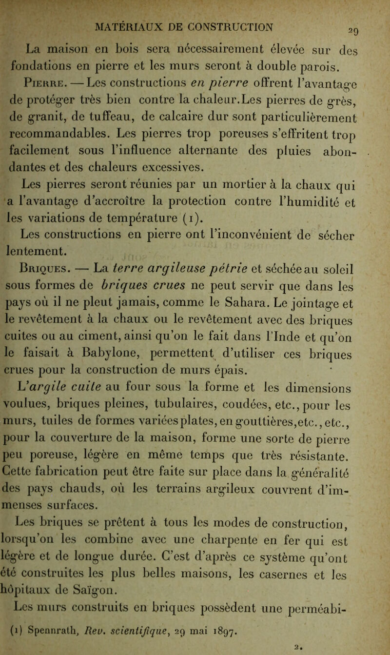 29 La maison en bois sera nécessairement élevée sur des fondations en pierre et les murs seront à double parois. Pierre. — Les constructions en pierre offrent l’avantag-e de protég’er très bien contre la chaleur.Les pierres de g’rès, de granit, de tuffeau, de calcaire dur sont particulièrement recommandables. Les pierres trop poreuses s’effritent trop facilement sous l’influence alternante des pluies abon- dantes et des chaleurs excessives. Les pierres seront réunies par un mortier à la chaux qui a l’avantage d’accroître la protection contre l’humidité et les variations de température (i). Les constructions en pierre ont l’inconvénient de sécher lentement. Briques. — La terre argileuse pétrie et séchée au soleil sous formes de briques crues ne peut servir que dans les pays où il ne pleut jamais, comme le Sahara. Le jointage et le revêtement à la chaux ou le revêtement avec des briques cuites ou au ciment, ainsi qu’on le fait dans l’Inde et qu’on le faisait à Babylone, permettent d’utiliser ces briques crues pour la construction de murs épais. Vargile cuite au four sous la forme et les dimensions voulues, briques pleines, tubulaires, coudées, etc., pour les murs, tuiles de formes variées plates, en gouttières,etc., etc., pour la couverture de la maison, forme une sorte de pierre peu poreuse, légère en même temps que très résistante. Cette fabrication peut être faite sur place dans la généralité des pays chauds, où les terrains argileux couvrent d’im- menses surfaces. Les briques se prêtent à tous les modes de construction, lorsqu’on les combine avec une charpente en fer qui est légère et de longue durée. C’est d’après ce système qu’ont été construites les plus belles maisons, les casernes et les hôpitaux de Saigon. Les murs construits en briques possèdent une perméabi-