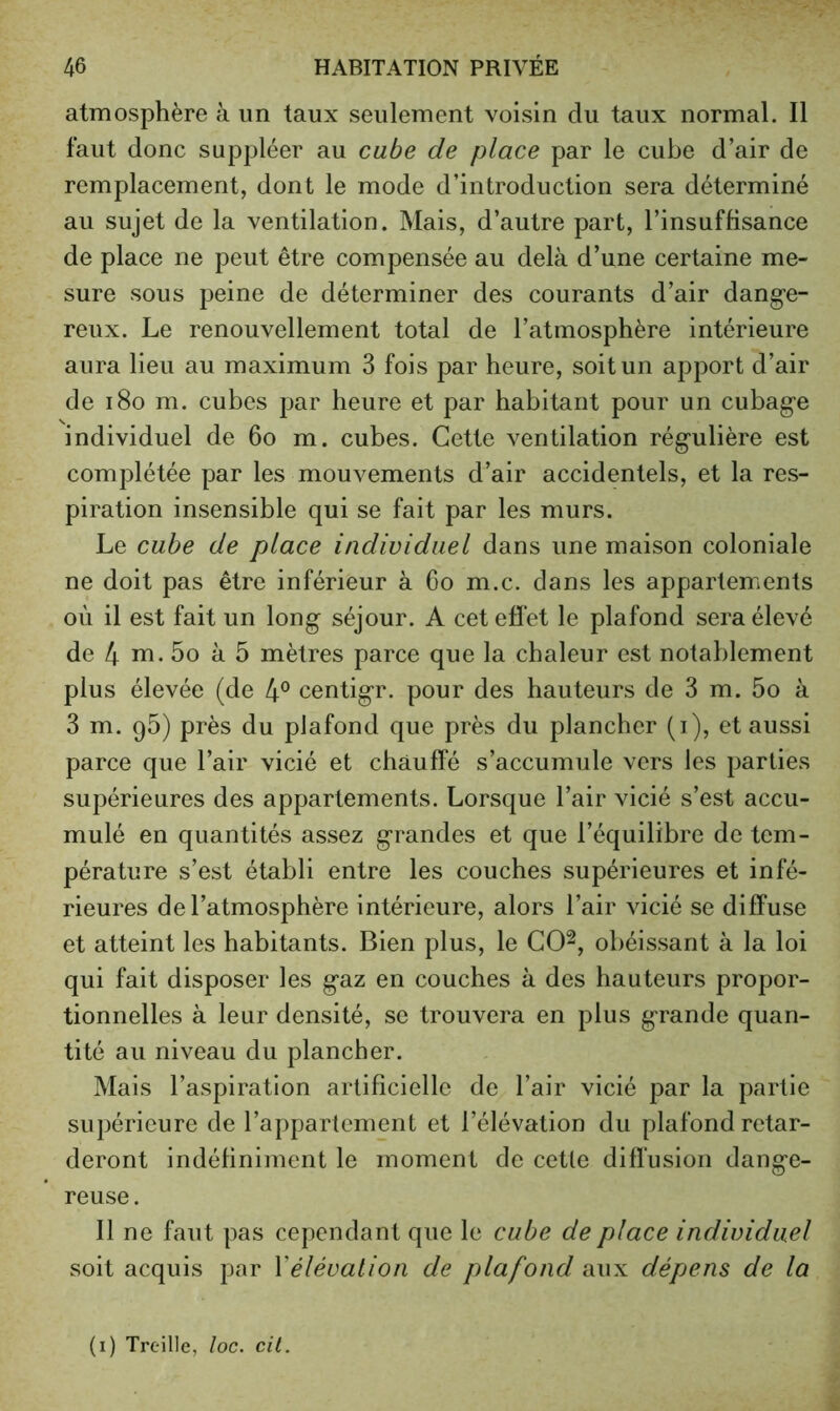 atmosphère à un taux seulement voisin du taux normal. Il faut donc suppléer au cabe de place par le cube d’air de remplacement, dont le mode d’introduction sera déterminé au sujet de la ventilation. Mais, d’autre part, l’insuffisance de place ne peut être compensée au delà d’une certaine me- sure sous peine de déterminer des courants d’air dang-e- reux. Le renouvellement total de l’atmosphère intérieure aura lieu au maximum 3 fois par heure, soit un apport d’air de i8o m. cubes par heure et par habitant pour un cubage individuel de 6o m. cubes. Cette ventilation régulière est complétée par les mouvements d’air accidentels, et la res- piration insensible qui se fait par les murs. Le cube de place individuel dans une maison coloniale ne doit pas être inférieur à Co m.c. dans les appartements où il est fait un long séjour. A cet effet le plafond sera élevé de 4 ni. 5o à 5 mètres parce que la chaleur est notablement plus élevée (de 4® centigr. pour des hauteurs de 3 m. 5o à 3 m. 96) près du plafond que près du plancher (i), et aussi parce que l’air vicié et chauffé s’accumule vers les parties supérieures des appartements. Lorsque l’air vicié s’est accu- mulé en quantités assez grandes et que l’équilibre de tem- pérature s’est établi entre les couches supérieures et infé- rieures de l’atmosphère intérieure, alors l’air vicié se diffuse et atteint les habitants. Bien plus, le CO^, obéissant à la loi qui fait disposer les gaz en couches à des hauteurs propor- tionnelles à leur densité, se trouvera en plus grande quan- tité au niveau du plancher. Mais l’aspiration artificielle de l’air vicié par la partie supérieure de l’appartement et l’élévation du plafond retar- deront indéfiniment le moment de cette diflusion dange- reuse . Il ne faut pas cependant que le cube de place individuel soit acquis par Vélévation de plafond aux dépens de la (i) Treille, loc. cil.