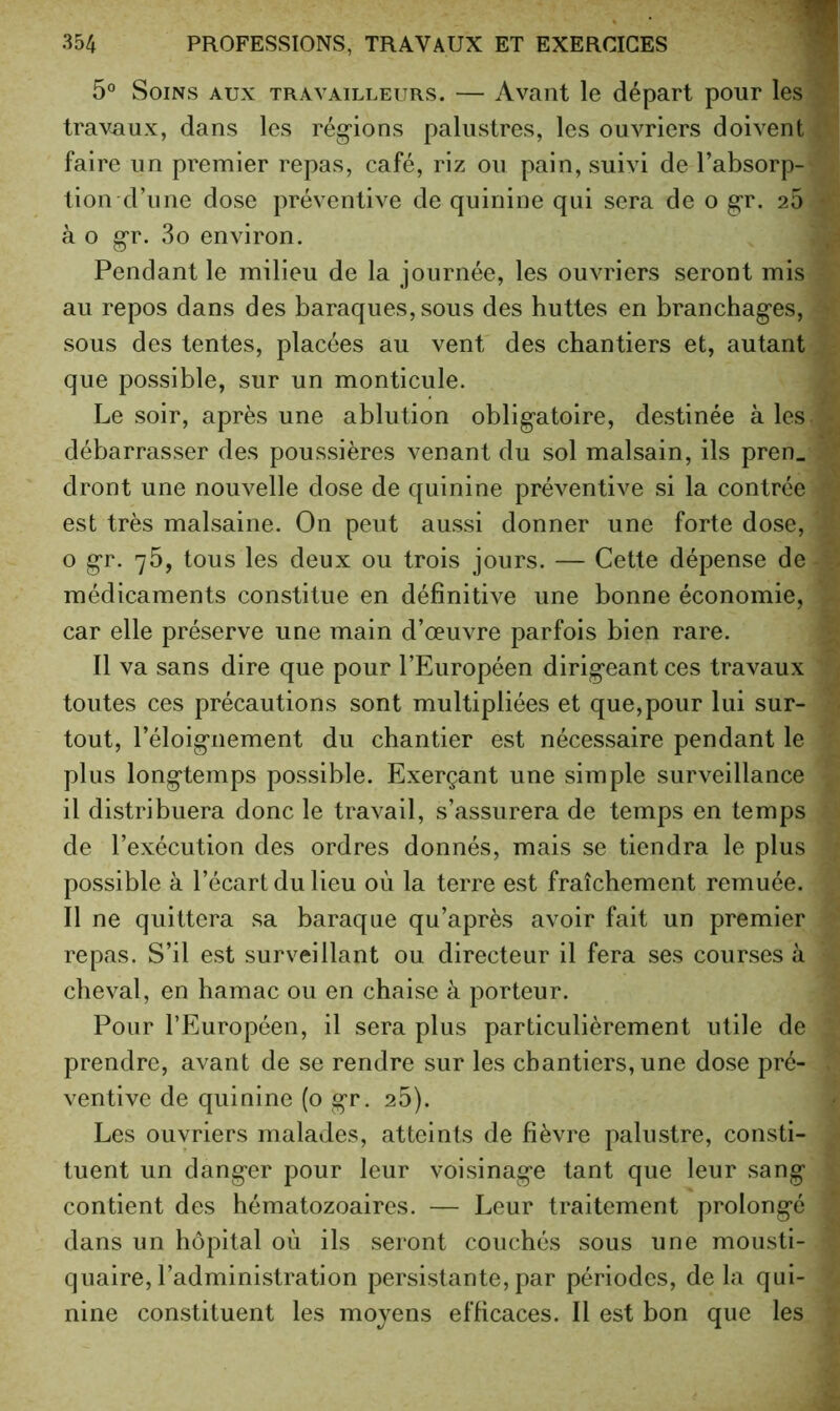 5° Soins aux travailleurs. — Avant le départ pour les travaux, dans les rég“ions palustres, les ouvriers doivent faire un premier repas, café, riz ou pain, suivi de l’absorp- tion d’une dose préventive de quinine qui sera de o gr. 25 à O g'r. 3o environ. Pendant le milieu de la journée, les ouvriers seront mis au repos dans des baraques, sous des huttes en branchages, sous des tentes, placées au vent des chantiers et, autant que possible, sur un monticule. Le soir, après une ablution obligatoire, destinée aies débarrasser des poussières venant du sol malsain, ils pren_ dront une nouvelle dose de quinine préventive si la contrée est très malsaine. On peut aussi donner une forte dose, O gr. 75, tous les deux ou trois jours. — Cette dépense de médicaments constitue en définitive une bonne économie, car elle préserve une main d’œuvre parfois bien rare. Il va sans dire que pour l’Européen dirigeant ces travaux toutes ces précautions sont multipliées et que,pour lui sur- tout, l’éloignement du chantier est nécessaire pendant le plus longtemps possible. Exerçant une simple surveillance il distribuera donc le travail, s’assurera de temps en temps de l’exécution des ordres donnés, mais se tiendra le plus possible à l’écart du lieu où la terre est fraîchement remuée. Il ne quittera sa baraque qu’après avoir fait un premier repas. S’il est surveillant ou directeur il fera ses courses à cheval, en hamac ou en chaise à porteur. Pour l’Européen, il sera plus particulièrement utile de prendre, avant de se rendre sur les chantiers, une dose pré- ventive de quinine (o gr. 26). Les ouvriers malades, atteints de fièvre palustre, consti- tuent un danger pour leur voisinage tant que leur sang contient des hématozoaires. — Leur traitement prolongé dans un hôpital où ils seront couchés sous une mousti- quaire, l’administration persistante, par périodes, de la qui- nine constituent les moyens efficaces. Il est bon que les