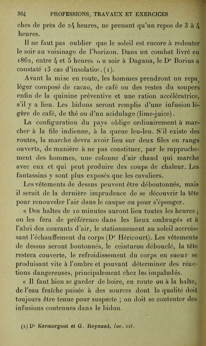 elles de près de 24 heures, ne prenant qu’un repos de 3 à 4 heures. Il ne faut pas oublier que le soleil est encore à redouter le soir au voisinag-e de l’horizon. Dans un combat livré en 1862, entre 4 et 5 heures g u soir à Dagana, le D** Borius a constaté i3 cas d’insolatio». (i). Avant la mise en route, les hommes prendront un repa^ lég'er composé de cacao, de café ou des restes du soupers enfin de la quinine préventive et une ration accélératrice, s’il y a lieu. Les bidons seront remplis d’une infusion lé- g'ère de café, de thé ou d’un acidulag-e (lime-juice). La configuration du pays oblige ordinairement à mar- cher à la file indienne, à la queue leu-leu. S'il existe des routes, la marche devra avoir lieu sur deux files en rangs ouverts, de manière à ne pas constituer, par le rapproche- ment des hommes, une colonne d’air chaud qui marche avec eux et qui peut produire des coups de chaleur. Les fantassins y sont plus exposés que les cavaliers. Les vêtements de dessus peuvent être déboutonnés, mais il serait de la dernière imprudence de se découvrir la tête pour renouveler l’air dans le casque ou pour s’éponger. (( Des haltes de 10 minutes auront lieu toutes les heures ; on les fera de préférence dans les lieux ombragés et à l’abri des courants d’air, le stationnement au soleil accrois- sant réchauffement du corps (D'* Héricourt). Les vêtements de dessus seront boutonnés, le ceinturon débouclé, la tête restera couverte, le refroidissement du corps en sueur se produisant vite à l’ombre et pouvant déterminer des réac- tions dangereuses, principalement chez les impaludés. (( Il faut bien se garder de boire, en route ou à la halte, de l’eau fraîche puisée à des sources dont la qualité doit toujours être tenue pour suspecte ; on doit se contenter des infusions contenues dans le bidon. (i) Kermorgant et G. Reynaud, loc, cit,