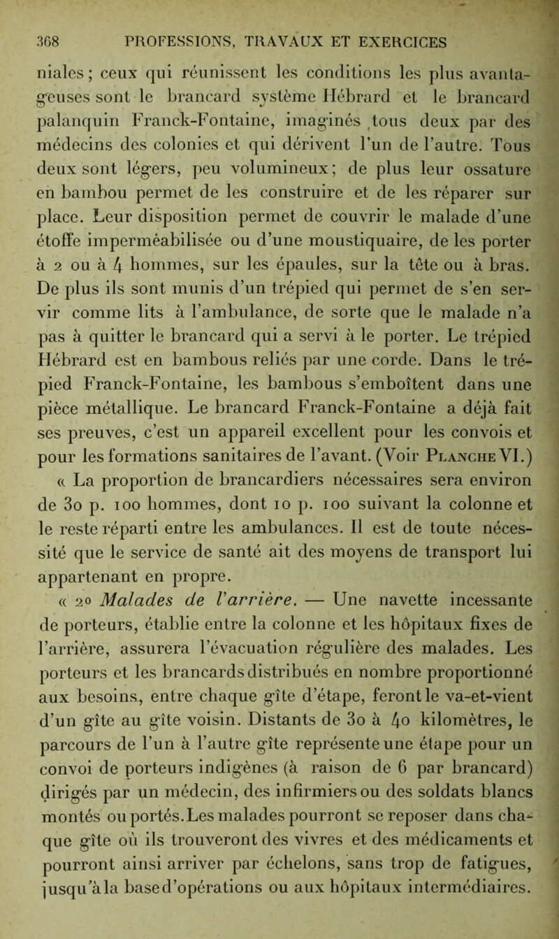 niales; ceux qui réunissent les conditions les plus avanta- g-euses sont le brancard système Hébrard et le brancard palanquin Franck-Fontaine, imag-incs deux par des médecins des colonies et qui dérivent l’un de l’autre. Tous deux sont légers, peu volumineux; de plus leur ossature en bambou permet de les construire et de les réparer sur place. Leur disposition permet de couvrir le malade d’une étoffe imperméabilisée ou d’une moustiquaire, de les porter à 2 ou à 4 hommes, sur les épaules, sur la tête ou à bras. De plus ils sont munis d’un trépied qui permet de s’en ser- vir comme lits à l’ambulance, de sorte que le malade n’a pas à quitter le brancard qui a servi à le porter. Le trépied Hébrard est en bambous reliés par une corde. Dans le tré- pied b’ranck-Fontaine, les bambous s’emboîtent dans une pièce métallique. Le brancard Franck-Fontaine a déjà fait ses preuves, c’est un appareil excellent pour les convois et pour les formations sanitaires de l’avant. (Voir Planche VI.) (c La proportion de brancardiers nécessaires sera environ de 3o p. 100 hommes, dont lo p. loo suivant la colonne et le reste réparti entre les ambulances. Il est de toute néces- sité que le service de santé ait des moyens de transport lui appartenant en propre. (( 20 Malades de Varrière. — Une navette incessante de porteurs, établie entre la colonne et les hôpitaux fixes de l’arrière, assurera l’évacuation régulière des malades. Les porteurs et les brancards distribués en nombre proportionné aux besoins, entre chaque gîte d’étape, feront le va-et-vient d’un gîte au gîte voisin. Distants de 3o à 4o kilomètres, le parcours de l’un à l’autre gîte représente une étape pour un convoi de porteurs indigènes (à raison de 6 par brancard) dirigés par un médecin, des infirmiers ou des soldats blancs montés ou portés.Les malades pourront se reposer dans cha- que gîte où ils trouveront des vivres et des médicaments et pourront ainsi arriver par échelons, sans trop de fatigues, jusqu’à la base d’opérations ou aux hôpitaux intermédiaires.