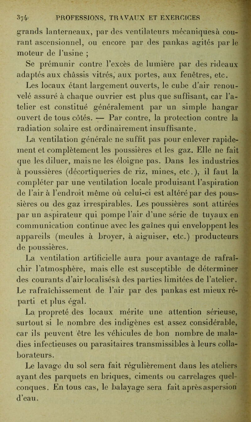 grands lanterneaux, par des ventilateurs mécaniquesà cou- rant ascensionnel, ou encore par des pankas agités par le moteur de lusine ; Se prémunir contre l’excès de lumière par des rideaux adaptés aux châssis vitrés, aux portes, aux fenêtres, etc. Les locaux étant largement ouverts, le cube d’air renou- velé assuré à chaque ouvrier est plus que suffisant, car l’a- telier est constitué généralement par un simple hangar ouvert de tous côtés. — Par contre, la protection contre la radiation solaire est ordinairement insuffisante. La ventilation générale ne suffit pas pour enlever rapide- ment et complètement les poussières et les gaz. Elle ne fait que les diluer, mais ne les éloigne pas. Dans les industries à poussières (décortiqueries de riz, mines, etc.), il faut la compléter par une ventilation locale produisant l’aspiration de l’air à l’endroit même où celui-ci est altéré par des pous- sières ou des gaz irrespirables. Les poussières sont attirées par un aspirateur qui pompe l’air d’une série de tuvaux en communication continue avec les gaines qui enveloppent les appareils (meules à broyer, à aiguiser, etc.) producteurs de poussières. La ventilation artificielle aura pour avantage de rafraî- chir l’atmosphère, mais elle est susceptible de déterminer des courants d’air localisés à des parties limitées de l’atelier. Le rafraîchissement de l’air par des pankas est mieux ré- parti et plus égal. La propreté des locaux mérite une attention sérieuse, surtout si le nombre des indigènes est assez considérable, car ils peuvent être les véhicules de bon nombre de mala- dies infectieuses ou parasitaires transmissibles à leurs colla- borateurs. Le lavage du sol sera fait régulièrement dans les ateliers ayant des parquets en briques, ciments ou carrelages quel- conques. En tous cas, le balayage sera fait après aspersion d’eau.