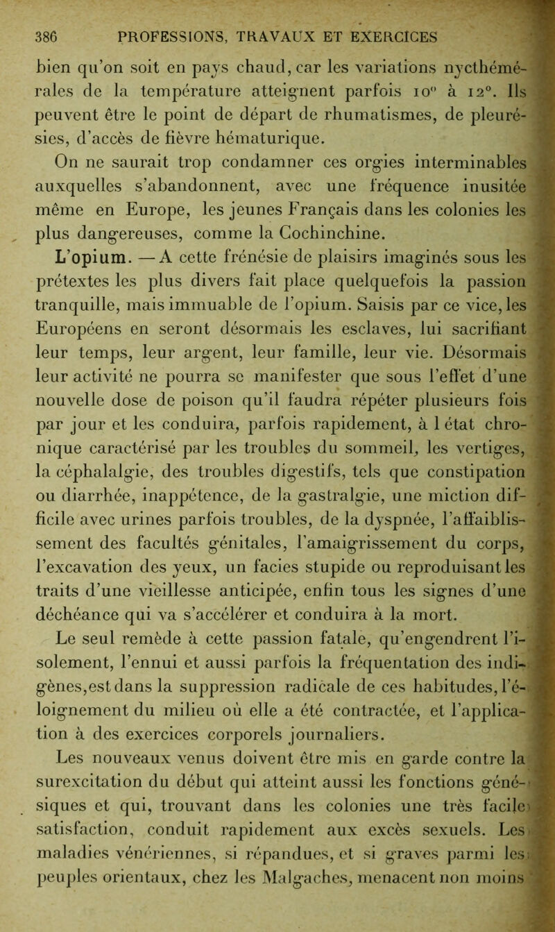 bien qu’on soit en pays chaud, car les variations nycthémé- 'F raies de la température atteignent parfois lo*’ à 12°. Ils peuvent être le point de départ de rhumatismes, de pleuré- ^ sies, d’accès de fièvre hématurique. On ne saurait trop condamner ces orgies interminables auxquelles s’abandonnent, avec une fréquence inusitée même en Europe, les jeunes Français dans les colonies les plus dangereuses, comme la Gochinchine. L’opium. —A cette frénésie de plaisirs imaginés sous les prétextes les plus divers fait place quelquefois la passion tranquille, mais immuable de l’opium. Saisis par ce vice, les Européens en seront désormais les esclaves, lui sacrifiant leur temps, leur argent, leur famille, leur vie. Désormais leur activité ne pourra se manifester que sous l’eflet d’une nouvelle dose de poison qu’il faudra répéter plusieurs fois par jour et les conduira, parfois rapidement, à 1 état chro- nique caractérisé par les troubles du sommeil, les vertiges, la céphalalgie, des troubles digestifs, tels que constipation ou diarrhée, inappétence, de la gastralgie, une miction dif- ficile avec urines parfois troubles, de la dyspnée, l’affaiblis- sement des facultés génitales, l’amaigrissement du corps, l’excavation des yeux, un faciès stupide ou reproduisant les Æ traits d’une vieillesse anticipée, enfin tous les signes d’une K déchéance qui va s’accélérer et conduira à la mort. m Le seul remède à cette passion fatale, qu’engendrent l’i- S solement, l’ennui et aussi parfois la fréquentation des indi- S gènes,est dans la suppression radicale de ces habitudes, l’é- M loignement du milieu où elle a été contractée, et l’applica- W tion à des exercices corporels journaliers. -J Les nouveaux venus doivent être mis en garde contre la » surexcitation du début qui atteint aussi les fonctions géné-- M siques et qui, trouvant dans les colonies une très facile^ S satisfaction, conduit rapidement aux excès sexuels. Les 5 maladies vénériennes, si répandues, et si graves parmi les; s peu])les orientaux, chez les Malgaches, menacent non moins