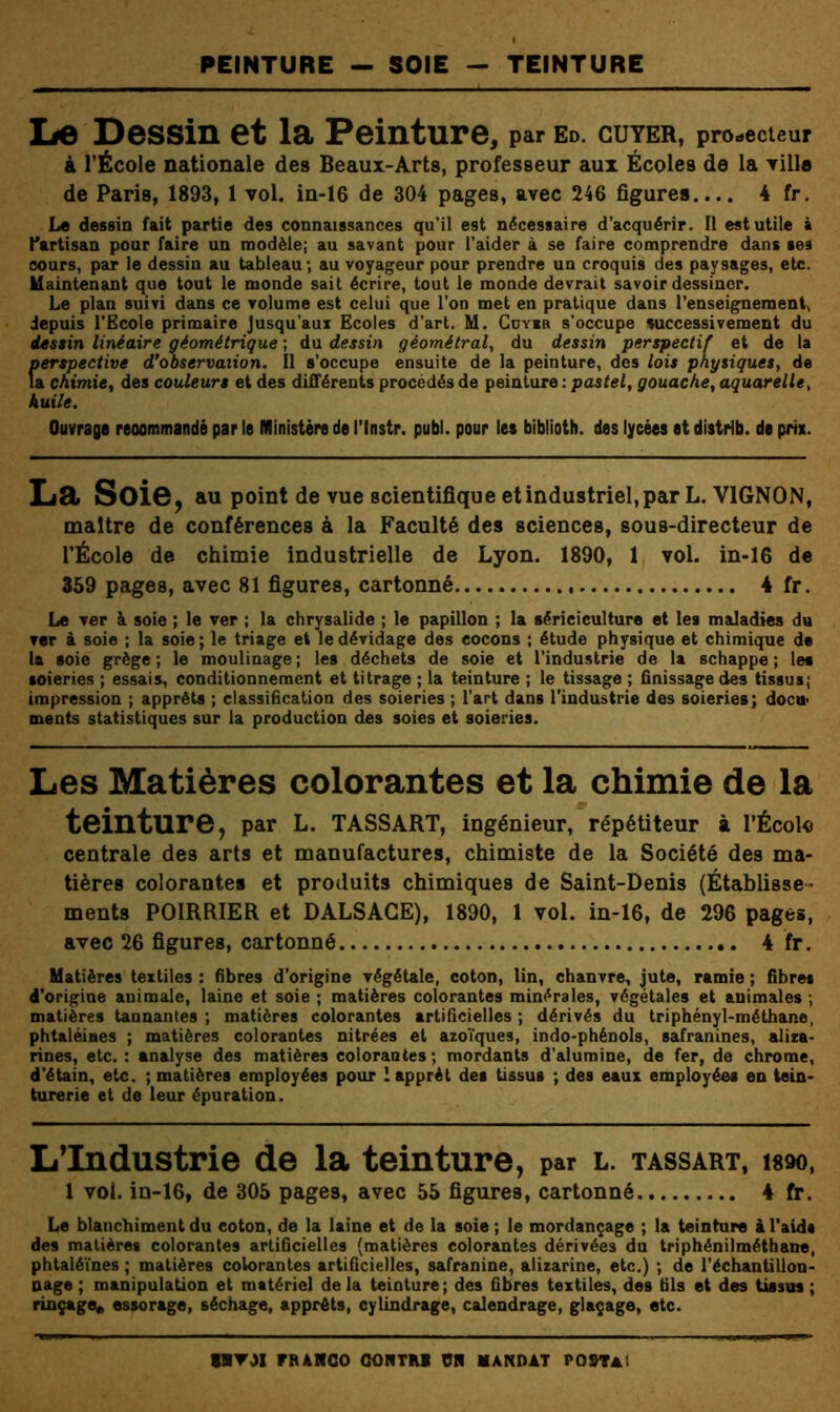 PEINTURE - SOIE TEINTURE lie Dessin et la Peinture, par ed. guyer, protecteur à l’École nationale des Beaux-Arts, professeur aux Écoles de la Tille de Paris, 1893, 1 vol. in-16 de 304 pages, avec 246 figures.... 4 fr. Le dessin fait partie des connaissances qu’il est nécessaire d’acquérir. II est utile à l'artisan pour faire un modèle; au savant pour l’aider à se faire comprendre dans ses cours, par le dessin au tableau; au voyageur pour prendre un croquis des paysages, etc. Maintenant que tout le monde sait écrire, tout le monde devrait savoir dessiner. Le plan suivi dans ce volume est celui que l’on met en pratique dans l’enseignement, depuis l’Ecole primaire Jusqu’aux Ecoles d’art. M. Goyer s’occupe successivement du dessin linéaire géométrique ; du dessin géométral^ du dessin perspectif et de la perspective d*observation. Il s’occupe ensuite de la peinture, des lois physiques, de la chimie, des couleurs et des différents procédés de peinture : pastel, gouache, aquarelle, huile. Ouvrage reoommandà par le Ministère de l’Instr. publ. pour le* biblioth. des lycées et distrib. de pris. Lël Sois, au point de vue scientifique et industriel, par L. VIGNON, maître de conférences à la Faculté des sciences, sous-directeur de l’École de chimie industrielle de Lyon. 1890, 1 vol. in-16 de 359 pages, avec 81 figures, cartonné 4 fr. Le ver à soie ; le ver ; la chrysalide ; le papillon ; la sériciculture et les maladies du ver à soie ; la soie ; le triage et le dévidage des cocons ; étude physique et chimique de la soie grège ; le moulinage ; les déchets de soie et l’industrie de la schappe ; les soieries ; essais, conditionnement et titrage ; la teinture ; le tissage ; finissage des tissus; impression ; apprêts ; classification des soieries ; l’art dans l’industrie des soieries; docu> ments statistiques sur la production des soies et soieries. Les Matières colorantes et la chimie de la teinture, par L. TASSART, ingénieur, répétiteur à l'École centrale des arts et manufactures, chimiste de la Société des ma- tières colorantes et produits chimiques de Saint-Denis (Établisse- ments POIRRIER et DALSAGE), 1890, 1 vol. in-16, de 296 pages, avec 26 figures, cartonné 4 fr. Matières textiles : fibres d’origine végétale, coton, lin, chanvre, jute, ramie ; fibres d’origine animale, laine et soie ; matières colorantes minérales, végétales et animales ; matières tannantes ; matières colorantes artificielles ; dérivés du triphényl-méthane, phtaléines ; matières colorantes nitrées et azoïques, indo-phénols, safranines, alira- rines, etc.: analyse des matières colorantes; mordants d’alumine, de fer, de chrome, d’étain, etc. ; matières employées pour 1 apprêt des tissus ; des eaux employées en tein- turerie et de leur épuration. L’Industrie de la teinture, par l. tassart, tm, 1 vol. in-16, de 305 pages, avec 55 figures, cartonné 4 fr. Le blanchiment du coton, de la laine et de la soie ; le mordançage ; la teinture i l'aids des matières colorantes artificielles (matières colorantes dérivées du triphénilmétbane, phtaléïnes ; matières colorantes artificielles, safranine, alizarine, etc.) ; de l’échantillon- nage ; manipulation et matériel delà teinture; des fibres textiles, des fils et des tissus; rinçage» essorage, séchage, apprêts, cylindrage, calendrage, glaçage, etc.