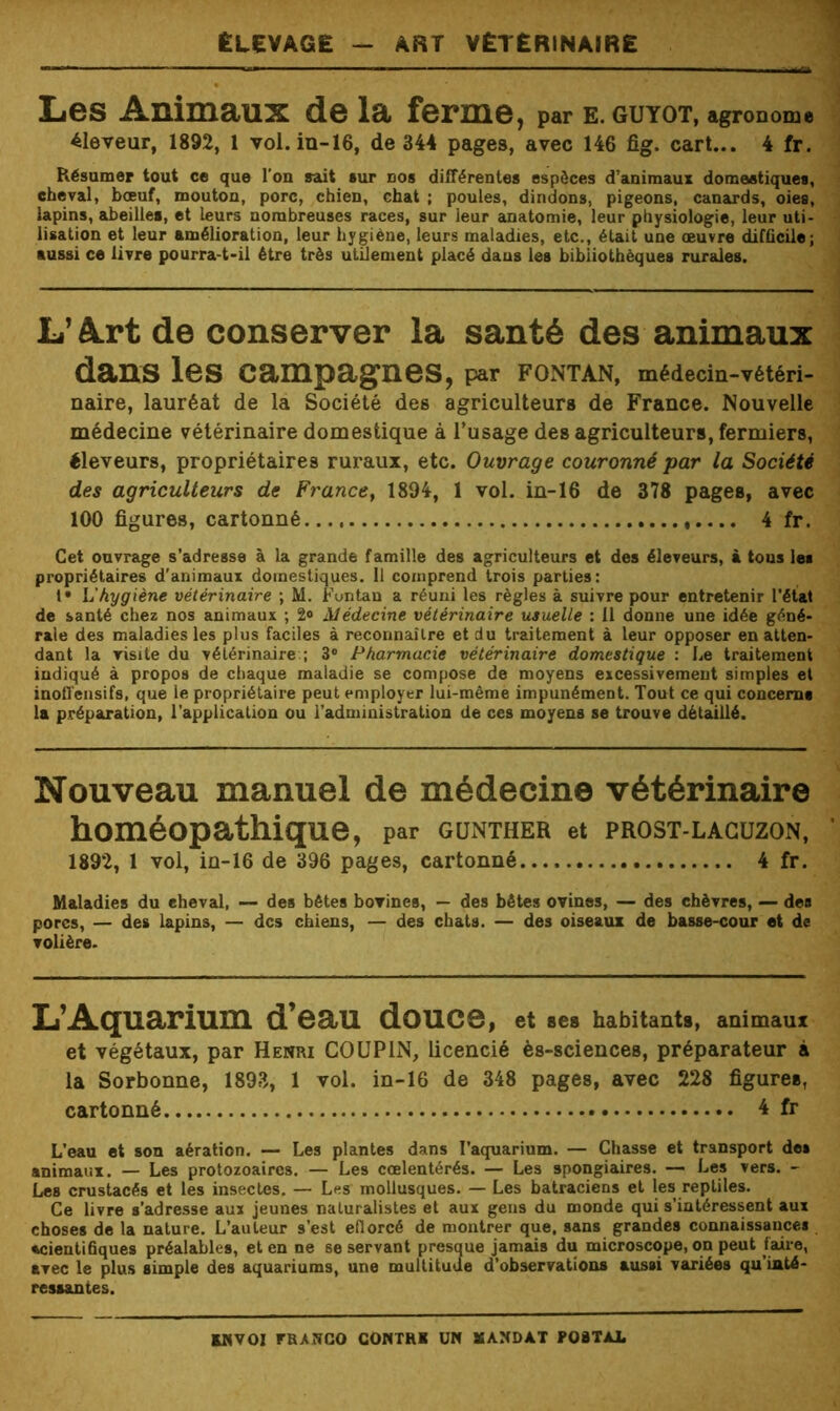 Elevage — art vEterinaire Les Animaux de la ferme, par E. GUYOT, agronome éleveur, 1892, 1 vol. in-16, de 344 pages, avec 146 fîg. cart... 4 fr. Résumer tout ce que l’on sait sur dos différentes espèces d’animaux domeetiques, cheval, bœuf, mouton, porc, chien, chat ; poules, dindons, pigeons, canards, oies, lapins, abeilles, et leurs nombreuses races, sur leur anatomie, leur physiologie, leur uti- lisation et leur amélioration, leur hygiène, leurs maladies, etc., était une œuvre difficile; aussi ce livre pourra-t-il être très utilement placé dans les bibliothèques rurales. L’Art de conserver la santé des animaux dans les campagnes, par FONTAN, médecm-Tétéri- naire, lauréat de la Société des agriculteurs de France. Nouvelle médecine vétérinaire domestique à l’usage des agriculteurs, fermiers, éleveurs, propriétaires ruraux, etc. Ouvrage couronné par la Société des agriculteurs de France^ 1894, 1 vol. in-16 de 378 pages, avec 100 figures, cartonné ,.... 4 fr. Cet ouvrage s’adresse à la grande famille des agriculteurs et des éleveurs, à tous les propriétaires d'animaux domestiques. 11 comprend trois parties: l* L'hygiène vétérinaire ; M. Funtan a réuni les règles à suivre pour entretenir l'état de santé chez nos animaux ; 2<> Médecine vétérinaire usuelle : Il donne une idée géné- rale des maladies les plus faciles à reconnaître et du traitement à leur opposer en atten- dant la visite du vétérinaire;; 3® Pharmacie vétérinaire domestique : Le traitement indiqué à propos de chaque maladie se compose de moyens excessivement simples et inofl'ensifs, que le propriétaire peut employer lui-même impunément. Tout ce qui concerna la préparation, l'application ou l’administration de ces moyens se trouve détaillé. Nouveau manuel de médecine vétérinaire homéopathique, par gunther et prost-laguzon, 1892, 1 vol, m-16 de 396 pages, cartonné 4 fr. Maladies du eheval, — des bêtes bovines, — des bêtes ovines, — des chèvres, — des pores, — des lapins, — des chiens, — des chats. — des oiseaux de basse-cour et de volière. L’Aquarium d’eau douce, et ses habitants, animaux et végétaux, par Henri COUPIN, licencié ès-sciences, préparateur à la Sorbonne, 1893, 1 vol. in-16 de 348 pages, avec 228 figures, cartonné 4 fr L’eau et son aération. — Les plantes dans l'aquarium. — Chasse et transport des animaux. — Les protozoaires. — Les cœlentérés. — Les spongiaires. — Les vers. - Les crustacés et les insectes. — Les mollusques. — Les batraciens et les reptiles. Ce livre s’adresse aux jeunes naturalistes et aux gens du monde qui s’intéressent aux choses de la nature. L’auteur s’est eflorcé de montrer que. sans grandes connaissances «cientihques préalables, et en ne se servant presque jamais du microscope, ou peut faire, avec le plus simple des aquariums, une multitude d’observations aussi variées qu’inté- ressantes.