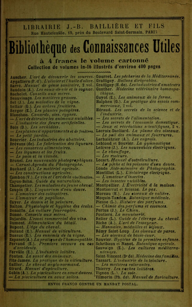 Rue HaulefeuUle, 19, près du Boulevard Saint-Germain, PARH Bibliothèque des Connaissances Utiles à 4 francs le volume cartonne Collection de volumes in-I6 illustrés d’environ 400 pages Auscher. L’at't de découvrir les sources. Aygalliers (P.d’). L’olivier et l'huile d'olive. Barré. Manuel de génie sanitaire, 2 vol. Baudoin (A.). Les eaux-de-vie et le cognac. Bachelet. Conseils aux mères. Beauvisage. Les matières grasses. Bel (J.). Les maladies de la vigne. Bellair (G.). Les arbres fruitiers. Berger (E.). Les plantes potagères. Blanchon. Canards, oies, cygnes. — L'art de détruire les animaux nuisibles. — L'industrie des fleurs artificielles. Bois (D.). Les orchidées. — Les plantes d'appartements et de fenêtres. — Le petit jardin. Bourrier. Les industries des abattoirs. Brévans (de). La fabrication des liqueurs. — I.es conserves alimentaires. — Les légumes et les fruits. — Le pain et la viande. Brunei. Les nouveautés photogrmphiques. — Carnet-Agenda du Photographe. Buchard (J.). Le matériel agricole. — Les constructions agricoles. Cambon(V.).Z,e vin et l’art de la vinification. Capus-Bohn. Guide du naturaliste. Charapelier. Les maladies du jeune cheval. Coupin (H.). L'aquarium d’eau douce. — L'amateur des coléoptères. — L’amateur de papillons. Cuyer. Le dessin et la peinture. Ballon. Physiologie et hygiène des écoles. Denaiffe. La culture fourragère. Donné. Conseils aux mères. Dujardin. L’essai commercial des vins. Dumont. Alimentation du bétail. Dupont. L’âge du cheval. Durand (E.). Manuel de viticulture. Dussuc (E.). Les ennemis de la vigne. ï,sga.Tiei{k.).Lapratique de I homœopathie. Ferrand (E.). Premiers secours en cas d'accidents. Ferville (E.). L'industrie laitière. Fontan. La santé des animaux. Fitz-James. La pratique de la viticulture. Gallier. Le cheval anglo-normand. Girard. Manuel d'apiculture. Gobin (A.). La pisciculture en eaux douces. — La pisciculture en eaux salées. Gourret. Les pêcheries de la Méditerranée. Graffigny. Ballons dirigeables. Grafügny (H.de). Les industries d’amateurs Gunther. Médecine vétérinaire homœopa- thique. Guyot (E.). Les animaux de la ferme. Halphen (G.). La pratique des essais com- merciaux, 2 vol. Héraud. Les secrets de la science et de l’industrie. — Les secrets de l’alimentation. — Les secrets de l’économie domestique. — Jeux et récréations scientifiques, 2 v. Lacroix-Danliard. La plume des oiseaux. — Le poil des animaux et fourrures. Larbalétrier (A.). Les engrais. Leblond et Bouvier. La gymnastique. Lefèvre (J.). Les nouveautés-électriques. — Le chauffage. — Les moteurs. Locart. Manuel d’ostréiculture. — La pJche et tes poissons d’eau douce. Londe Aide-mémoire de Photographie. Montillot (L.). L’éclairage électrique. — L'amateur d’insectes. — Les insectes nuisibles. Montpellier. L'È>eetricité d la maison. Montserrat et Brissac. Le gaz. Moreau (H.). Les oiseaux de volière. Moquin-TandoB. Botanique médicale. Piesse (L.). Histoire des parfums. — Chimie des parfums et essences. Pertus (J.). Le Chien. Poutiers. La menuiserie. Relier (L.). Guide de l'élevage du cheval. Riche (A.). L’art de l'essayeur. — Monîtaies, médailles et bijoux. Rémy Saint-Loup Les çiseaux de parcs. — Les oiseaux de basse-cour. Rouvier. Hygiène de la première enfance. Schribaux et Nanot. Botanique agricole. Sauva'go (E.). Les cultures méditerra- néen t^es. Saint-Vincent (Df àe).Médecine des familles. Tassart. L'industrie de la teinture. — Les matières colorantes. Thierry. Les vaches laitière». Vignon (L.). La soie. Vilmorin (Ph. del. Manuel de floriculture. ENVOI FRANCO CONTRE UN MANDAT POSTAL. C3È