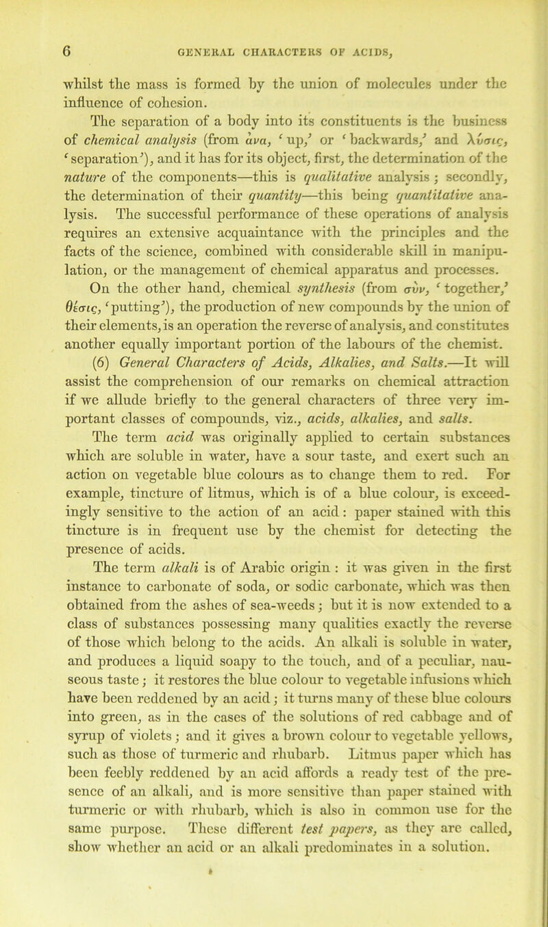 GENERAL CHARACTERS OF ACIDS, whilst the mass is formed by the union of molecules under the influence of cohesion. The separation of a body into its constituents is the business of chemical analysis (from uva, ‘ up/ or ‘ backwards/ and \vcnr, ‘ separation'’), and it has for its object, first, the determination of the nature of the components—this is qualitative analysis ; secondly, the determination of their quantity—this being quantitative ana- lysis. The successful performance of these operations of analysis requires an extensive acquaintance with the principles and the facts of the science, combined with considerable skill in manipu- lation, or the management of chemical apparatus and processes. On the other hand, chemical synthesis (from avv, ‘ together/ Otcng, ‘putting*), the production of new compounds by the union of their elements, is an operation the reverse of analysis, and constitutes another equally important portion of the labours of the chemist. (6) General Characters of Acids, Alkalies, and Salts.—It will assist the comprehension of our remarks on chemical attraction if we allude briefly to the general characters of three very im- portant classes of compounds, viz., acids, alkalies, and salts. The term acid was originally applied to certain substances which are soluble in water, have a sour taste, and exert such an action on vegetable blue colours as to change them to red. For example, tincture of litmus, which is of a blue colour, is exceed- ingly sensitive to the action of an acid: paper stained with this tincture is in frequent use by the chemist for detecting the presence of acids. The term alkali is of Arabic origin : it was given in the first instance to carbonate of soda, or sodic carbonate, which was then obtained from the ashes of sea-weeds; but it is now extended to a class of substances possessing many qualities exactly the reverse of those which belong to the acids. An alkali is soluble in water, and produces a liquid soapy to the touch, and of a peculiar, nau- seous taste; it restores the blue colour to vegetable infusions which have been reddened by an acid; it turns many of these blue colours into green, as in the cases of the solutions of red cabbage and of syrup of violets; and it gives a brown colour to vegetable yellows, such as those of turmeric and rhubarb. Litmus paper which has been feebly reddened by an acid affords a ready test of the pre- sence of an alkali, and is more sensitive than paper stained with turmeric or with rhubarb, which is also in common use for the same purpose. These different test papers, as they are called, show whether air acid or an alkali predominates in a solution.