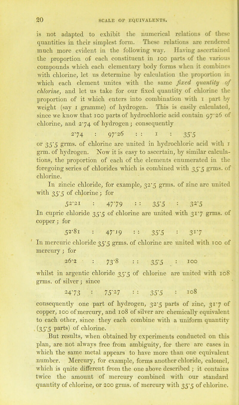 is not adapted to exhibit the numerical relations of these quantities in their simplest form. These relations are rendered much more evident in the following way. Having ascertained the proportion of' each constituent in ioo parts of the various compounds which each elementary body forms when it combines with chlorine, let us determine by calculation the proportion in which each element unites writh the same fixed quantity of chlorine, and let us take for our fixed quantity of chlorine the proportion of it which enters into combination with i part by weight (say i gramme) of hydrogen. This is easily calculated, since we know that ioo parts of hydrochloric acid contain 97-26 of chlorine, and 274 of hydrogen; consequently 274 : 97-26 : : I : 35-5 or 35-5 grms. of chlorine are united in hydrochloric acid with 1 grm. of hydrogen. Now it is easy to ascertain, by similar calcula- tions, the proportion of each of the elements enumerated in the foregoing series of chlorides which is combined with 35-3 grms. of chlorine. In zincic chloride, for example, 32-5 grms. of zinc are united with 35-5 of chlorine ; for 52-21 : 47-79 : : 35-5 : 32*5 In cupric chloride 35-5 of chlorine are united with 31-7 grms. of copper; for 52-81 : 47-19 :: 35-5 : 31-7 In mercuric chloride 35-5 grms. of chlorine are united with too of mercury; for 26-2 : 73-8 : : 35-5 : 100 Avhilst in argentic chloride 35-5 of chlorine are united with 108 grms. of silver ; since 2473 : 75'27 : : 35‘5 ‘ 108 consequently one part of hydrogen, 32-5 parts of zinc, 31-7 of copper, 100 of mercury, and 108 of silver are chemically equivalent to each other, since they each combine with a uniform quantity ■ (35*5 Parts) of chlorine. But results, when obtained by experiments conducted on this plan, are not always free from ambiguity, for there are eases in which the same metal appears to have more than oue equivalent number. Mercury, for example, forms another chloride, calomel, which is quite different from the one above described ; it contains twice the amount of mercury combined with our standard quantity of chlorine, or 200 grms. of mercury with 35-5 of chlorine.