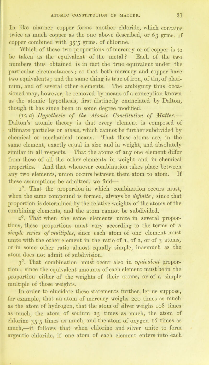 In like manner copper forms another chloride, which contains twice as much copper as the one above described, or 63 grms. of copper combined with 35-5 grms. of chlorine. Which of these two proportions of mercury or of copper is to be taken as the equivalent of the metal ? Each of the two numbers thus obtained is in fact the true equivalent under the particular circumstances; so that both mercury and copper have two equivalents; and the same thing is true of iron, of tin, of plati- num, and of several other elements. The ambiguity thus occa- sioned may, however, be removed by means of a conception known as the atomic hypothesis, first distinctly enunciated by Dalton, though it has since been in some degree modified. (12 a) Hypothesis of the Atomic Constitution of Matter.— Dalton’s atomic theory is that every element is composed of ultimate particles or atoms, which cannot be further subdivided by chemical or mechanical means. That these atoms are, in the same element, exactly equal in size and in weight, and absolutely similar in all respects. That the atoms of any one element differ from those of all the other elements in weight and in chemical properties. And that whenever combination takes place between any two elements, union occurs between them atom to atom. If these assumptions be admitted, we find— i°. That the proportion in which combination occurs must, when the same compound is formed, always be definite; since that proportion is determined by the relative Aveights of the atoms of the combining elements, and the atom cannot be subdivided. 2°. That when the same elements unite in several propor- tions, these proportions must vary according to the terms of a simple series of multiples, since each atom of one element must unite with the other element in the ratio of 1, of 2, or of 3 atoms, or in some other ratio almost equally simple, inasmuch as the atom does not admit of subdivision. 30. That combination must occur also in equivalent propor- tion ; since the equivalent amounts of each clement must be in the proportion either of the Aveights of their atoms, or of a simple multiple of those Aveights. In order to elucidate these statements further, let us suppose, for example, that an atom of mercury weighs 200 times as much as the atom of hydrogen, that the atom of silver weighs 108 times as much, the atom of sodium 23 times as much, the atom of chlorine 35'5 times as much, and the atom of oxygen 16 times as much,—it follows that when chlorine and silver unite to form argentic chloride, if one atom of each element enters into each