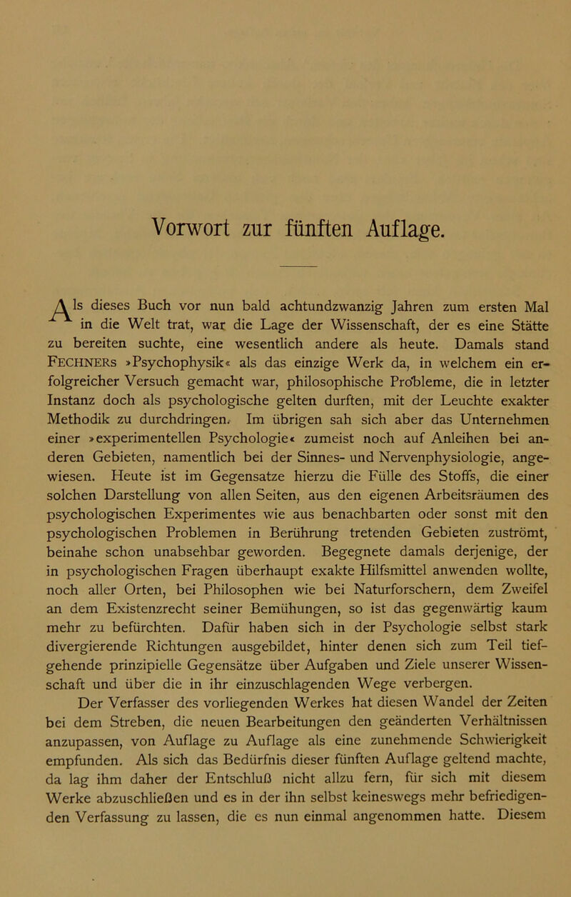 dieses Buch vor nun bald achtundzwanzig Jahren zum ersten Mal in die Welt trat, war die Lage der Wissenschaft, der es eine Stätte zu bereiten suchte, eine wesentlich andere als heute. Damals stand FECHNERs »Psychophysik« als das einzige Werk da, in welchem ein er- folgreicher Versuch gemacht war, philosophische Probleme, die in letzter Instanz doch als psychologische gelten durften, mit der Leuchte exakter Methodik zu durchdringen. Im übrigen sah sich aber das Unternehmen einer »experimentellen Psychologie« zumeist noch auf Anleihen bei an- deren Gebieten, namentlich bei der Sinnes- und Nervenphysiologie, ange- wiesen. Heute ist im Gegensätze hierzu die Fülle des Stoffs, die einer solchen Darstellung von allen Seiten, aus den eigenen Arbeitsräumen des psychologischen Experimentes wie aus benachbarten oder sonst mit den psychologischen Problemen in Berührung tretenden Gebieten zuströmt, beinahe schon unabsehbar geworden. Begegnete damals derjenige, der in psychologischen Fragen überhaupt exakte Hilfsmittel anwenden wollte, noch aller Orten, bei Philosophen wie bei Naturforschern, dem Zweifel an dem Existenzrecht seiner Bemühungen, so ist das gegenwärtig kaum mehr zu befürchten. Dafür haben sich in der Psychologie selbst stark divergierende Richtungen ausgebildet, hinter denen sich zum Teil tief- gehende prinzipielle Gegensätze über Aufgaben und Ziele unserer Wissen- schaft und über die in ihr einzuschlagenden Wege verbergen. Der Verfasser des vorliegenden Werkes hat diesen Wandel der Zeiten bei dem Streben, die neuen Bearbeitungen den geänderten Verhältnissen anzupassen, von Auflage zu Auflage als eine zunehmende Schwierigkeit empfunden. Als sich das Bedürfnis dieser fünften Auflage geltend machte, da lag ihm daher der Entschluß nicht allzu fern, für sich mit diesem Werke abzuschließen und es in der ihn selbst keineswegs mehr befriedigen- den Verfassung zu lassen, die es nun einmal angenommen hatte. Diesem