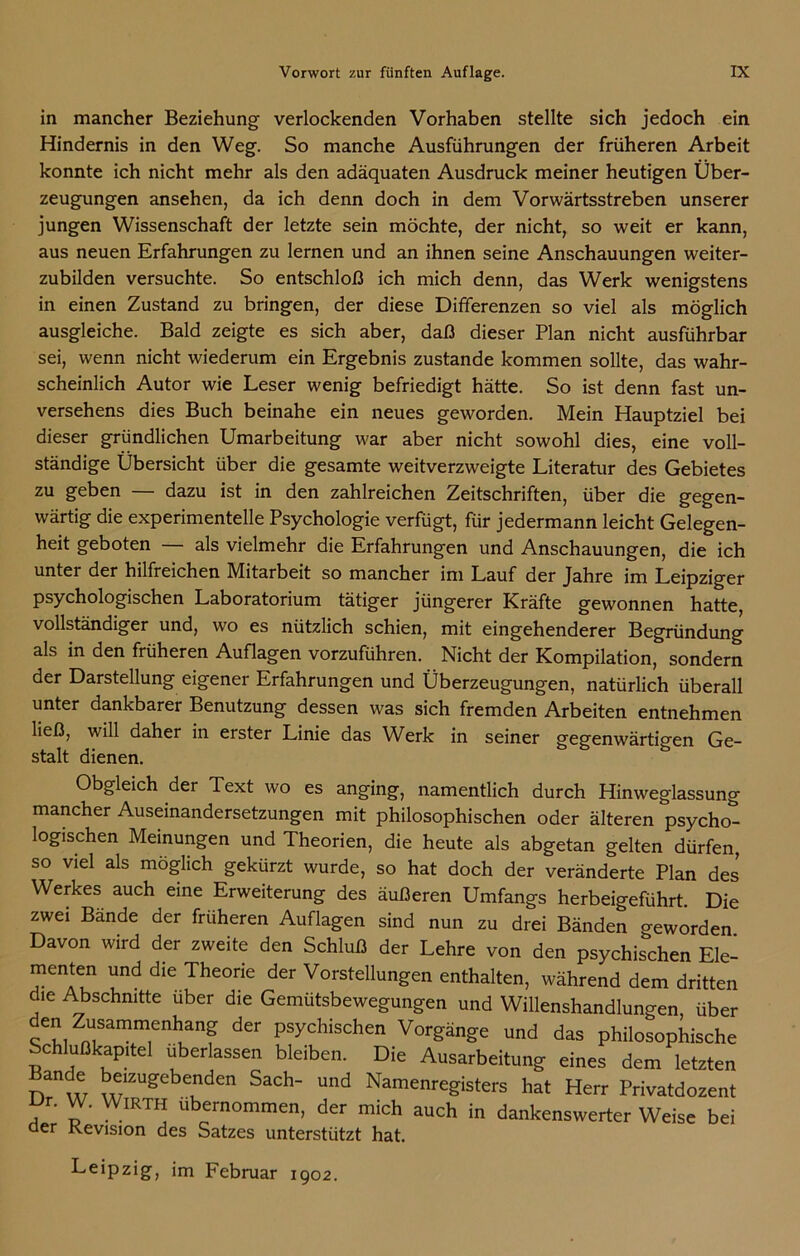 in mancher Beziehung verlockenden Vorhaben stellte sich jedoch ein Hindernis in den Weg. So manche Ausführungen der früheren Arbeit konnte ich nicht mehr als den adäquaten Ausdruck meiner heutigen Über- zeugungen ansehen, da ich denn doch in dem Vorwärtsstreben unserer jungen Wissenschaft der letzte sein möchte, der nicht, so weit er kann, aus neuen Erfahrungen zu lernen und an ihnen seine Anschauungen weiter- zubilden versuchte. So entschloß ich mich denn, das Werk wenigstens in einen Zustand zu bringen, der diese Differenzen so viel als möglich ausgleiche. Bald zeigte es sich aber, daß dieser Plan nicht ausführbar sei, wenn nicht wiederum ein Ergebnis zustande kommen sollte, das wahr- scheinlich Autor wie Leser wenig befriedigt hätte. So ist denn fast un- versehens dies Buch beinahe ein neues geworden. Mein Hauptziel bei dieser gründlichen Umarbeitung war aber nicht sowohl dies, eine voll- ständige Übersicht über die gesamte weitverzweigte Literatur des Gebietes zu geben dazu ist in den zahlreichen Zeitschriften, über die gegen- wärtig die experimentelle Psychologie verfügt, für jedermann leicht Gelegen- heit geboten — als vielmehr die Erfahrungen und Anschauungen, die ich unter der hilfreichen Mitarbeit so mancher im Lauf der Jahre im Leipziger psychologischen Laboratorium tätiger jüngerer Kräfte gewonnen hatte, vollständiger und, wo es nützlich schien, mit eingehenderer Begründung als in den früheren Auflagen vorzuführen. Nicht der Kompilation, sondern der Darstellung eigener Erfahrungen und Überzeugungen, natürlich überall unter dankbarer Benutzung dessen was sich fremden Arbeiten entnehmen ließ, will daher in erster Linie das Werk in seiner gegenwärticren Ge- stalt dienen. Obgleich der Text wo es anging, namentlich durch Hinweglassung mancher Auseinandersetzungen mit philosophischen oder älteren psycho- logischen Meinungen und Theorien, die heute als abgetan gelten dürfen, so viel als möglich gekürzt wurde, so hat doch der veränderte Plan des Werkes auch eine Erweiterung des äußeren Umfangs herbeigeführt. Die zwei Bände der früheren Auflagen sind nun zu drei Bänden geworden Davon wird der zweite den Schluß der Lehre von den psychischen Ele- menten und die Theorie der Vorstellungen enthalten, während dem dritten die Abschnitte über die Gemütsbewegungen und Willenshandlungen, über den Zusammenhang der psychischen Vorgänge und das philosophische Schlußkapitel uberlassen bleiben. Die Ausarbeitung eines dem letzten ande beizugebenden Sach- und Namenregisters hat Herr Privatdozent Dr. W. Wirth übernommen, der mich auch in dankenswerter Weise bei der Revision des Satzes unterstützt hat. Leipzig, im Februar 1902.