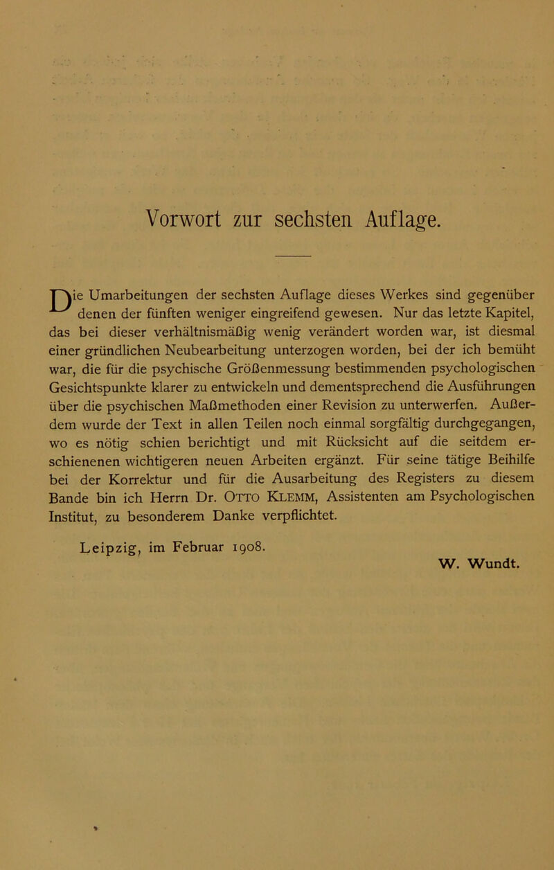 ie Umarbeitungen der sechsten Auflage dieses Werkes sind gegenüber denen der fünften weniger eingreifend gewesen. Nur das letzte Kapitel, das bei dieser verhältnismäßig wenig verändert worden war, ist diesmal einer gründlichen Neubearbeitung unterzogen worden, bei der ich bemüht war, die für die psychische Größenmessung bestimmenden psychologischen Gesichtspunkte klarer zu entwickeln und dementsprechend die Ausführungen über die psychischen Maßmethoden einer Revision zu unterwerfen. Außer- dem wurde der Text in allen Teilen noch einmal sorgfältig durchgegangen, wo es nötig schien berichtigt und mit Rücksicht auf die seitdem er- schienenen wichtigeren neuen Arbeiten ergänzt. Für seine tätige Beihilfe bei der Korrektur und für die Ausarbeitung des Registers zu diesem Bande bin ich Herrn Dr. Otto Klemm, Assistenten am Psychologischen Institut, zu besonderem Danke verpflichtet. Leipzig, im Februar 1908. W. Wundt.
