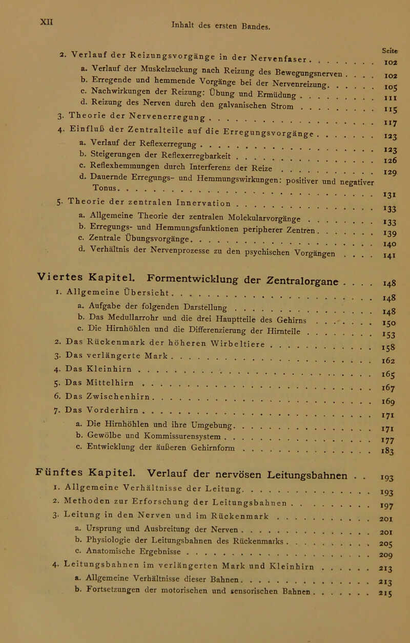 2. Verlauf der Reizungsvorgänge in der Nervenfaser . a. Verlauf der Muskelzuckung nach Reizung des Bewegungsnerven b. Erregende und hemmende Vorgänge bei der Nervenreizung c. Nachwirkungen der Reizung: Übung und Ermüdung d. Reizung des Nerven durch den galvanischen Strom 3. Theorie der Nervenerregung 4. Einfluß der Zentralteile auf die Erregungsvorgänge a. Verlauf der Reflexerregung b. Steigerungen der Reflexerregbarkeit c. Reflexhemmungen durch Interferenz der Reize d. Dauernde Erregungs- und Hemmungswirkungen: positiver und negativer Tonus 5. Theorie der zentralen Innervation a. Allgemeine Theorie der zentralen Molekularvorgänge b. Erregungs- und Hemmungsfunktionen peripherer Zentren c. Zentrale Übungsvorgänge d. Verhältnis der Nervenprozesse zu den psychischen Vorgängen Seite 102 102 *<>5 III 5 **7 123 123 126 129 131 133 *33 *39 140 141 Viertes Kapitel. Formentwicklung der Zentralorgane . 1. Allgemeine Übersicht a. Aufgabe der folgenden Darstellung b. Das Medullarrohr und die drei Hauptteile des Gehirns c. Die Hirnhöhlen und die Differenzierung der Himteile 2. Das Rückenmark der höheren Wirbeltiere 3. Das verlängerte Mark 4. Das Kleinhirn 5. Das Mittelhirn 6. Das Zwischenhirn 7. Das Vorderhirn a. Die Himhöhlen und ihre Umgebung b. Gewölbe und Kommissurensystem c. Entwicklung der äußeren Gehirnform 148 148 148 150 *53 158 162 165 167 169 171 171 *77 *83 Fünftes Kapitel. Verlauf der nervösen Leitungsbahnen . . 1. Allgemeine Verhältnisse der Leitung 2. Methoden zur Erforschung der Leitungsbahnen 3' Leitung in den Nerven und im Rückenmark a. Ursprung und Ausbreitung der Nerven b. Physiologie der Leitungsbahnen des Rückenmarks c. Anatomische Ergebnisse 4. Leitungsbahnen im verlängerten Mark und Kleinhirn a. Allgemeine Verhältnisse dieser Bahnen b. Fortsetzungen der motorischen und sensorischen Bahnen *93 *93 *97 201 201 205 209 213 213 215