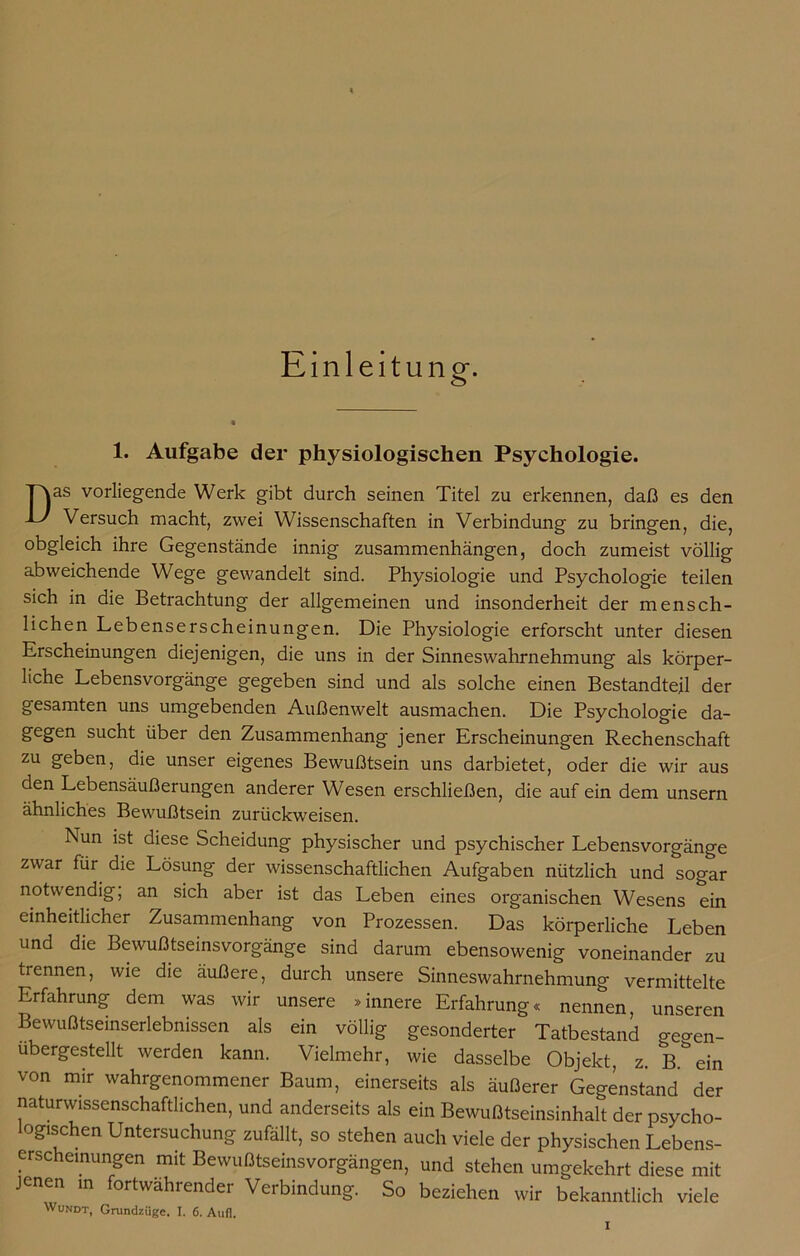 Einleitung. 1. Aufgabe der physiologischen Psychologie. Das vorliegende Werk gibt durch seinen Titel zu erkennen, daß es den Versuch macht, zwei Wissenschaften in Verbindung zu bringen, die, obgleich ihre Gegenstände innig Zusammenhängen, doch zumeist völlig abweichende Wege gewandelt sind. Physiologie und Psychologie teilen sich in die Betrachtung der allgemeinen und insonderheit der mensch- lichen Lebenserscheinungen. Die Physiologie erforscht unter diesen Erscheinungen diejenigen, die uns in der Sinneswahrnehmung als körper- liche Lebensvorgänge gegeben sind und als solche einen Bestandteil der gesamten uns umgebenden Außenwelt ausmachen. Die Psychologie da- gegen sucht über den Zusammenhang jener Erscheinungen Rechenschaft zu geben, die unser eigenes Bewußtsein uns darbietet, oder die wir aus den Lebensäußerungen anderer Wesen erschließen, die auf ein dem unsern ähnliches Bewußtsein zurückweisen. Nun ist diese Scheidung physischer und psychischer Lebensvorgänge zwar für die Lösung der wissenschaftlichen Aufgaben nützlich und sogar notwendig, an sich aber ist das Leben eines organischen Wesens ein einheitlicher Zusammenhang von Prozessen. Das körperliche Leben und die Bewußtseinsvorgänge sind darum ebensowenig voneinander zu trennen, wie die äußere, durch unsere Sinneswahrnehmung vermittelte Erfahrung dem was wir unsere »innere Erfahrung« nennen, unseren Bewußtseinserlebnissen als ein völlig gesonderter Tatbestand o-eaen- ubergestellt werden kann. Vielmehr, wie dasselbe Objekt, z. B.%in von mir wahrgenommener Baum, einerseits als äußerer Gegenstand der naturwissenschaftlichen, und anderseits als ein Bewußtseinsinhalt der psycho- logischen Untersuchung zufällt, so stehen auch viele der physischen Lebens- erscheinungen mit Bewußtseinsvorgängen, und stehen umgekehrt diese mit jenen in fortwährender Verbindung. So beziehen wir bekanntlich viele Wundt, Grundzüge. I. 6. Aufl.