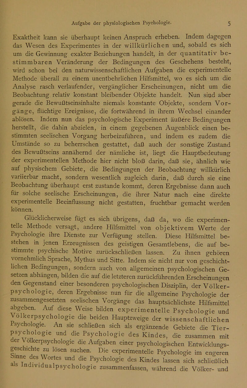 Exaktheit kann sie überhaupt keinen Anspruch erheben. Indem dagegen das Wesen des Experimentes in der willkürlichen und, sobald es sich um die Gewinnung exakter Beziehungen handelt, in der quantitativ be- stimmbaren Veränderung der Bedingungen des Geschehens besteht, wird schon bei den naturwissenschaftlichen Aufgaben die experimentelle Methode überall zu einem unentbehrlichen Hilfsmittel, wo es sich um die Analyse rasch verlaufender, vergänglicher Erscheinungen, nicht um die Beobachtung relativ konstant bleibender Objekte handelt. Nun sind aber gerade die Bewußtseinsinhalte niemals konstante Objekte, sondern Vor- gänge, flüchtige Ereignisse, die fortwährend in ihrem Wechsel einander ablösen. Indem nun das psychologische Experiment äußere Bedingungen herstellt, die dahin abzielen, in einem gegebenen Augenblick einen be- stimmten seelischen Vorgang herbeizuführen, und indem es zudem die Umstände so zu beherrschen gestattet, daß auch der sonstige Zustand des Bewußtseins annähernd der nämliche ist, liegt die Hauptbedeutung der experimentellen Methode hier nicht bloß darin, daß sie, ähnlich wie auf physischem Gebiete, die Bedingungen der Beobachtung willkürlich variierbar macht, sondern wesentlich zugleich darin, daß durch sie eine Beobachtung überhaupt erst zustande kommt, deren Ergebnisse dann auch für solche seelische Erscheinungen, die ihrer Natur nach eine direkte experimentelle Beeinflussung nicht gestatten, fruchtbar gemacht werden können. Glücklicherweise fügt es sich übrigens, daß da, wo die experimen- telle Methode versagt, andere Hilfsmittel von objektivem Werte der Psychologie ihre Dienste zur Verfügung stellen. Diese Hilfsmittel be- stehen in jenen Erzeugnissen des geistigen Gesamtlebens, die auf be- stimmte psychische Motive zurückschließen lassen. Zu ihnen gehören vornehmlich Sprache, Mythus und Sitte. Indem sie nicht nur von geschicht- lichen Bedingungen, sondern auch von allgemeinen psychologischen Ge- setzen abhängen, bilden die auf die letzteren zurückführenden Erscheinungen den Gegenstand einer besonderen psychologischen Disziplin, der Völker- psychologie, deren Ergebnisse nun für die allgemeine Psychologie der zusammengesetzten seelischen Vorgänge das hauptsächlichste Hilfsmittel abgeben. Auf diese Weise bilden experimentelle Psychologie und VölkerPsychologie die beiden Hauptzweige der wissenschaftlichen isychologie. An sie schließen sich als ergänzende Gebiete die Tier- Psychologie und die Psychologie des Kindes, die zusammen mit der Volkerpsychologie die Aufgaben einer psychologischen Entwicklungs- geschichte zu lösen suchen. Die experimentelle Psychologie im engeren inne des Wortes und die Psychologie des Kindes lassen sich schließlich as ndividualpsychologie zusammenfassen, während die Völker- und