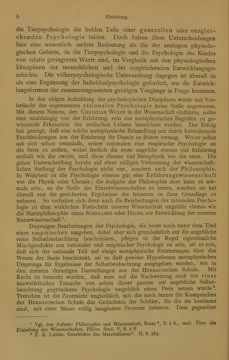 die Tierpsychologie die beiden Teile einer generellen oder verglei- chenden Psychologie bilden. Doch haben diese Unterscheidungen hier eine wesentlich andere Bedeutung als die der analogen physiolo- gischen Gebiete, da die Tierpsychologie und die Psychologie des Kindes von relativ geringerem Werte sind, im Vergleich mit den physiologischen Disziplinen der menschlichen und der vergleichenden Entwicklungsge- schichte. Die völkerpsychologische Untersuchung dagegen ist überall da als eine Ergänzung der Individualpsychologie gefordert, wo die Entwick- lungsformen der zusammengesetzten geistigen Vorgänge in Frage kommen. In der obigen Aufzählung der psychologischen Disziplinen wurde mit Vor- bedacht der sogenannten rationalen Psychologie keine Stelle angewiesen. Mit diesem Namen, den Christian Wolff in die Wissenschaft einführte, sollte eine unabhängig von der Erfahrung, rein aus metaphysischen Begriffen zu ge- winnende Erkenntnis des seelischen Lebens bezeichnet werden. Der Erfolg hat gezeigt, daß eine solche metaphysische Behandlung nur durch fortwährende Erschleichungen aus der Erfahrung ihr Dasein zu fristen vermag. Wolff selbst sah sich schon veranlaßt, seiner rationalen eine empirische Psychologie an die Seite zu stellen, wobei freilich die erste ungefähr ebenso viel Erfahrung enthält wie die zweite, und diese ebenso viel Metaphysik wie die erste. Die ganze Unterscheidung beruht auf einer völligen Verkennung der wissenschaft- lichen Stellung der Psychologie nicht nur, sondern auch der Philosophie. In Wahrheit ist die Psychologie ebenso gut eine Erfahrungswissenschaft wie die Physik oder Chemie; die Aufgabe der Philosophie aber kann es nie- mals sein, an die Stelle der Einzelwissenschaften zu treten, sondern sie hat überall erst die gesicherten Ergebnisse der letzteren zu ihrer Grundlage zu nehmen. So verhalten sich denn auch die Bearbeitungen der rationalen Psycho- logie zu dem wirklichen Fortschritt unserer Wissenschaft ungefähr ebenso wie die Naturphilosophie eines Schelling oder Hegel zur Entwicklung der neueren NaturwissenschaftI. Diejenigen Bearbeitungen der Psychologie, die heute noch unter dem Titel einer empirischen umgehen, dabei aber sich grundsätzlich auf die angebliche reine Selbstbeobachtung beschränken, pflegen in der Regel eigentümliche Mischprodukte aus rationaler und empirischer Psychologe zu sein, sei es nun, daß sich der rationale Teil auf einige metaphysische Erörterungen über das Wesen der Seele beschränkt, sei es daß gewisse Hypothesen metaphysischen Ursprungs für Ergebnisse der Selbstbeobachtung ausgegeben werden, wie in den meisten derartigen Darstellungen aus der HERBARXschen Schule. Mit Recht ist bemerkt worden, daß man auf die Nachweisung auch nur einer unzweifelhaften Tatsache von seiten dieser ganzen auf angebliche Selbst- beochtung gegründeten Psychologie vergeblich einen Preis setzen würdea. Trotzdem ist die Zuversicht unglaublich, mit der noch immer die Kompendien der HERBARTSchen Schule das Gedächtnis der Schüler, für die sie bestimmt sind, mit einer Masse völlig imaginärer Prozesse belasten. Dem gegenüber 1 Vgl. den Aufsatz: Philosophie und Wissenschaft, Essay3, S. I ft., und: Über die Einteilung der Wissenschaften, Philos. Stud. V, S. I ff. 2 F. A. Lange, Geschichte des Materialismus2. II, S. 383.