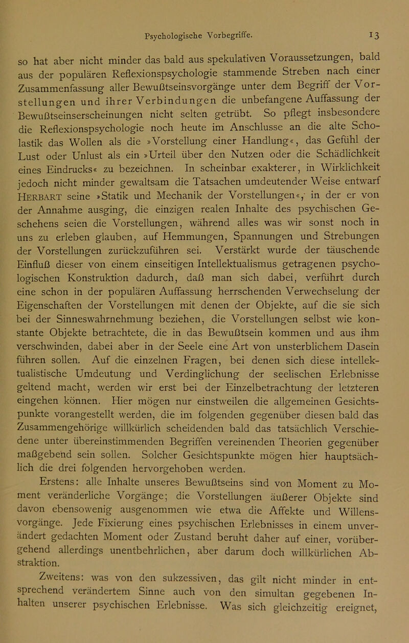 so hat aber nicht minder das bald aus spekulativen Voraussetzungen, bald aus der populären Reflexionspsychologie stammende Streben nach einer Zusammenfassung aller Bewußtseinsvorgänge unter dem Begriff der Vor- stellungen und ihrer Verbindungen die unbefangene Auffassung der Bewußtseinserscheinungen nicht selten getrübt. So pflegt insbesondere die Reflexionspsychologie noch heute im Anschlüsse an die alte Scho- lastik das Wollen als die »Vorstellung einer Handlung«, das Gefühl der Lust oder Unlust als ein »Urteil über den Nutzen oder die Schädlichkeit eines Eindrucks« zu bezeichnen. In scheinbar exakterer, in Wirklichkeit jedoch nicht minder gewaltsam die Tatsachen umdeutender Weise entwarf Herbart seine »Statik und Mechanik der Vorstellungen«/ in der er von der Annahme ausging, die einzigen realen Inhalte des psychischen Ge- schehens seien die Vorstellungen, während alles was wir sonst noch in uns zu erleben glauben, auf Hemmungen, Spannungen und Strebungen der Vorstellungen zurückzuführen sei. Verstärkt wurde der täuschende Einfluß dieser von einem einseitigen Intellektualismus getragenen psycho- logischen Konstruktion dadurch, daß man sich dabei, verführt durch eine schon in der populären Auffassung herrschenden Verwechselung der Eigenschaften der Vorstellungen mit denen der Objekte, auf die sie sich bei der Sinneswahrnehmung beziehen, die Vorstellungen selbst wie kon- stante Objekte betrachtete, die in das Bewußtsein kommen und aus ihm verschwinden, dabei aber in der Seele eine Art von unsterblichem Dasein führen sollen. Auf die einzelnen Fragen, bei denen sich diese intellek- tualistische Umdeutung und Verdinglichung der seelischen Erlebnisse geltend macht, werden wir erst bei der Einzelbetrachtung der letzteren eingehen können. Hier mögen nur einstweilen die allgemeinen Gesichts- punkte vorangestellt werden, die im folgenden gegenüber diesen bald das Zusammengehörige willkürlich scheidenden bald das tatsächlich Verschie- dene unter übereinstimmenden Begriffen vereinenden Theorien gegenüber maßgebend sein sollen. Solcher Gesichtspunkte mögen hier hauptsäch- lich die drei folgenden hervorgehoben werden. Erstens: alle Inhalte unseres Bewußtseins sind von Moment zu Mo- ment veränderliche Vorgänge; die Vorstellungen äußerer Objekte sind davon ebensowenig ausgenommen wie etwa die Affekte und Willens- vorgänge. Jede Fixierung eines psychischen Erlebnisses in einem unver- ändert gedachten Moment oder Zustand beruht daher auf einer, vorüber- gehend allerdings unentbehrlichen, aber darum doch willkürlichen Ab- straktion. Zweitens: was von den sukzessiven, das gilt nicht minder in ent- sprechend verändertem Sinne auch von den simultan gegebenen In- halten unserer psychischen Erlebnisse. Was sich gleichzeitig ereignet,