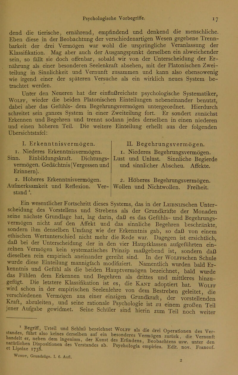 dend die tierische, ernährend, empfindend und denkend die menschliche. Eben diese in der Beobachtung der verschiedenartigen Wesen gegebene Trenn- barkeit der drei Vermögen war wohl die ursprüngliche Veranlassung der Klassifikation. Mag aber auch der Ausgangspunkt derselben ein abweichender sein, so fällt sie doch offenbar, sobald wir von der Unterscheidung der Er- nährung als einer besonderen Seelenkraft absehen, mit der Platonischen Zwei- teilung in Sinnlichkeit und Vernunft zusammen und kann also ebensowenig wie irgend einer der späteren Versuche als ein wirklich neues System be- trachtet werden. Unter den Neueren hat der einflußreichste psychologische Systematiker, Wolff, wieder die beiden Platonischen Einteilungen nebeneinander benutzt, dabei aber das Gefühls- dem Begehrungs vermögen untergeordnet. Hierdurch schreitet sein ganzes System in einer Zweiteilung fort. Er sondert zunächst Erkennen und Begehren und trennt sodann jedes derselben in einen niederen und einen höheren Teil. Die weitere Einteilung erhellt aus der folgenden Übersichtstafel: I. Erkenntnisvermögen. 1. Niederes Erkenntnisvermögen. Sinn. Einbildungskraft. Dichtungs- vermögen. Gedächtnis (Vergessen und Erinnern). 2. Höheres Erkenntnisvermögen. Aufmerksamkeit und Reflexion. Ver- stand \ Ein wesentlicher Fortschritt dieses Systems, das in der LEiBNizschen Unter- scheidung des Vorstellens und Strebens als der Grundkräfte der Monaden seine nächste Grundlage hat, lag darin, daß es das Gefühls- und Begehrungs- vermögen nicht auf den Affekt und das sinnliche Begehren beschränkte, sondern ihm denselben Umfang wie der Erkenntnis gab, so daß von einem ethischen Wertunterschied nicht mehr die Rede war. Dagegen ist ersichtlich, daß bei der Unterscheidung der in den vier Hauptklassen aufgeführten ein- zelnen Vermögen kein systematisches Prinzip maßgebend ist, sondern daß dieselben rein empirisch aneinander gereiht sind. In der WoLFFschen Schule wurde diese Einteilung mannigfach modifiziert. Namentlich wurden bald Er- kenntnis und Gefühl als die beiden Hauptvermögen bezeichnet, bald wurde das Fühlen dem Erkennen und Begehren als drittes und mittleres hinzu- gefügt. Die letztere Klassifikation ist es, die Kant adoptiert hat. Wolff wird schon in der empirischen Seelenlehre von dem Bestreben geleitet die verschiedenen Vermögen aus einer einzigen Grundkraft, der vorstellenden Kraft, abzuleiten, und seine rationale Psychologie ist zu einem großen Teil jener Aufgabe gewidmet. Seine Schüler sind hierin zum Teil noch weiter II. Begehrungsvermögen. 1. Niederes Begehrungsvermögen. Lust und Unlust. Sinnliche Begierde und sinnlicher Abscheu. Affekte. 2. Höheres Begehrungsvermögen. Wollen und Nichtwollen. Freiheit. 1 Ur^ und Schluß bezeichnet Wolff als die drei Operationen des Ver- standes, fuhrt also keines derselben auf ein besonderes Vermögen zurück die Vernunft naHirrV51’ <iben dem ingenium, der Kunst des Erfindens, Beobachtens üsw unter den “ SA.=nI?X“'<’°“ d'S ab' P,yCholo«U ™P™*- S. Z Fr J“