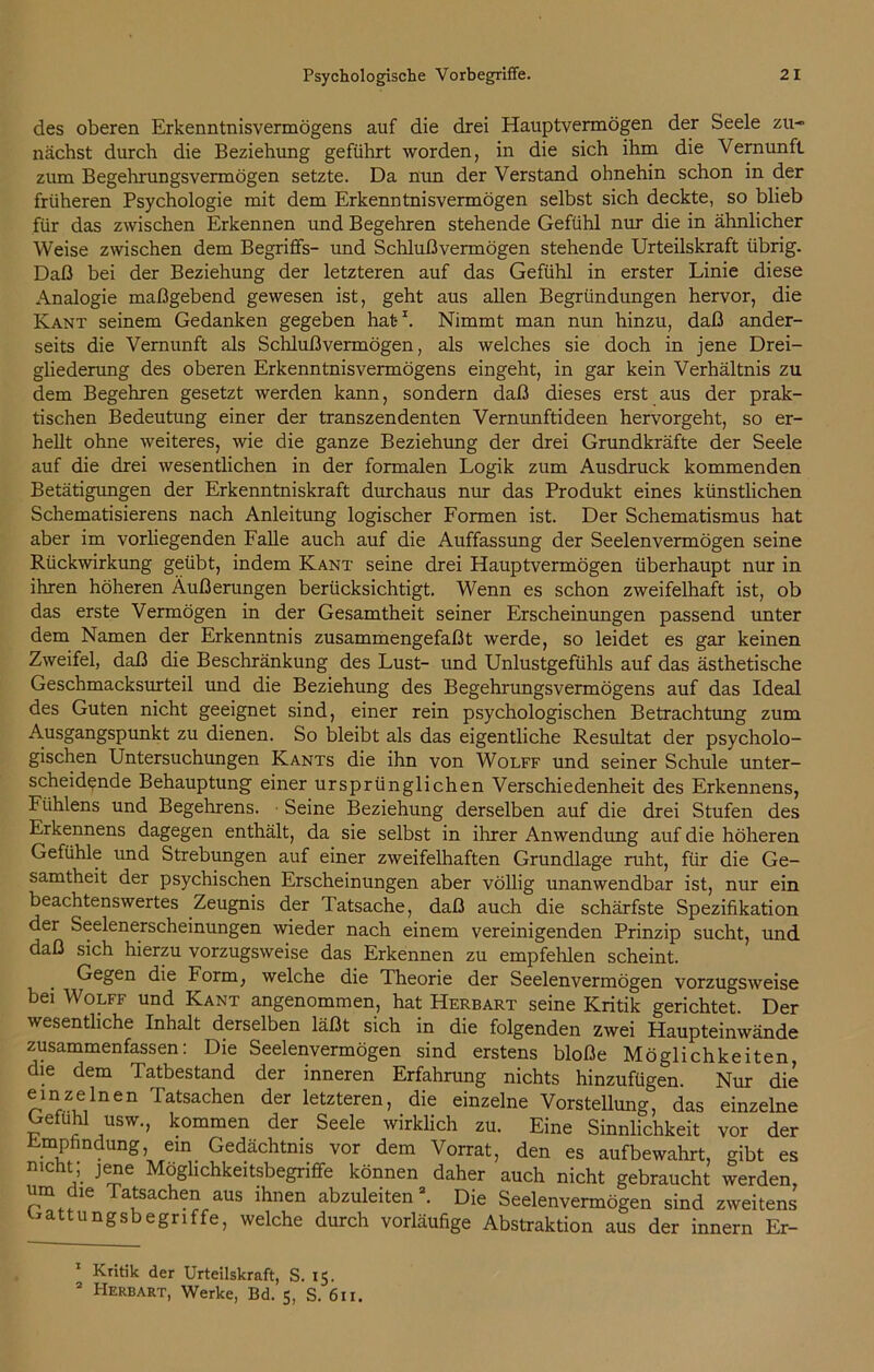 des oberen Erkenntnisvermögens auf die drei Hauptvermögen der Seele zu- nächst durch die Beziehung geführt worden, in die sich ihm die Vernunft zum Begehrungsvermögen setzte. Da nun der Verstand ohnehin schon in der früheren Psychologie mit dem Erkenntnisvermögen selbst sich deckte, so blieb für das zwischen Erkennen und Begehren stehende Gefühl nur die in ähnlicher Weise zwischen dem Begriffs- und Schlußvermögen stehende Urteilskraft übrig. Daß bei der Beziehung der letzteren auf das Gefühl in erster Linie diese Analogie maßgebend gewesen ist, geht aus allen Begründungen hervor, die Kant seinem Gedanken gegeben hat-1 2. Nimmt man nun hinzu, daß ander- seits die Vernunft als Schlußvermögen, als welches sie doch in jene Drei- gliederung des oberen Erkenntnisvermögens eingeht, in gar kein Verhältnis zu dem Begehren gesetzt werden kann, sondern daß dieses erst aus der prak- tischen Bedeutung einer der transzendenten Vernunftideen hervorgeht, so er- hellt ohne weiteres, wie die ganze Beziehung der drei Grundkräfte der Seele auf die drei wesentlichen in der formalen Logik zum Ausdruck kommenden Betätigungen der Erkenntniskraft durchaus nur das Produkt eines künstlichen Schematisierens nach Anleitung logischer Formen ist. Der Schematismus hat aber im vorliegenden Falle auch auf die Auffassung der Seelenvermögen seine Rückwirkung geübt, indem Kant seine drei Hauptvermögen überhaupt nur in ihren höheren Äußerungen berücksichtigt. Wenn es schon zweifelhaft ist, ob das erste Vermögen in der Gesamtheit seiner Erscheinungen passend unter dem Namen der Erkenntnis zusammengefaßt werde, so leidet es gar keinen Zweifel, daß die Beschränkung des Lust- und Unlustgefühls auf das ästhetische Geschmacksurteil und die Beziehung des Begehrungsvermögens auf das Ideal des Guten nicht geeignet sind, einer rein psychologischen Betrachtung zum Ausgangspunkt zu dienen. So bleibt als das eigentliche Resultat der psycholo- gischen Untersuchungen Kants die ihn von Wolff und seiner Schule unter- scheidende Behauptung einer ursprünglichen Verschiedenheit des Erkennens, Ftihlens und Begehrens. Seine Beziehung derselben auf die drei Stufen des Erkennens dagegen enthält, da sie selbst in ihrer Anwendung auf die höheren Gefühle und Strebungen auf einer zweifelhaften Grundlage ruht, für die Ge- samtheit der psychischen Erscheinungen aber völlig unanwendbar ist, nur ein beachtenswertes Zeugnis der Tatsache, daß auch die schärfste Spezifikation der Seelenerscheinungen wieder nach einem vereinigenden Prinzip sucht, und daß sich hierzu vorzugsweise das Erkennen zu empfehlen scheint. Gegen die Form, welche die Theorie der Seelenvermögen vorzugsweise bei Wolff und Kant angenommen, hat Herbart seine Kritik gerichtet Der wesentliche Inhalt derselben läßt sich in die folgenden zwei Haupteinwände zusammenfassen: Die Seelenvermögen sind erstens bloße Möglichkeiten, die dem Tatbestand der inneren Erfahrung nichts hinzufügen Nur die einzelnen Tatsachen der letzteren, die einzelne Vorstellung, das einzelne Gefühl usw., kommen der Seele wirklich zu. Eine Sinnlichkeit vor der Empfindung, ein Gedächtnis vor dem Vorrat, den es aufbewahrt, gibt es nicht; jene Möglichkeitsbegriffe können daher auch nicht gebraucht werden, um ie atsachen aus ihnen abzuleiten3. Die Seelenvermögen sind zweitens Gattungsbegriffe, welche durch vorläufige Abstraktion aus der innern Er- 1 Kritik der Urteilskraft, S. 15. 2 PIerbart, Werke, Bd. 5, S. 611.