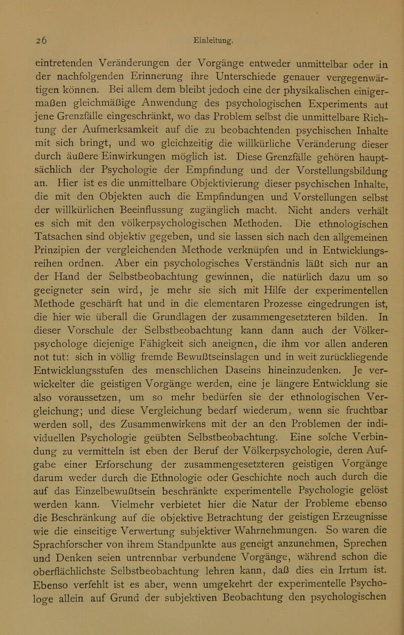 eintretenden Veränderungen der Vorgänge entweder unmittelbar oder in der nachfolgenden Erinnerung ihre Unterschiede genauer vergegenwär- tigen können. Bei allem dem bleibt jedoch eine der physikalischen einiger- maßen gleichmäßige Anwendung des psychologischen Experiments aut jene Grenzfälle eingeschränkt, wo das Problem selbst die unmittelbare Rich- tung der Aufmerksamkeit auf die zu beobachtenden psychischen Inhalte mit sich bringt, und wo gleichzeitig die willkürliche Veränderung dieser durch äußere Einwirkungen möglich ist. Diese Grenzfälle gehören haupt- sächlich der Psychologie der Empfindung und der Vorstellungsbildung an. Hier ist es die unmittelbare Objektivierung dieser psychischen Inhalte, die mit den Objekten auch die Empfindungen und Vorstellungen selbst der willkürlichen Beeinflussung zugänglich macht. Nicht anders verhält es sich mit den völkerpsychologischen Methoden. Die ethnologischen Tatsachen sind objektiv gegeben, und sie lassen sich nach den allgemeinen Prinzipien der vergleichenden Methode verknüpfen und in Entwicklungs- reihen ordnen. Aber ein psychologisches Verständnis läßt sich nur an der Hand der Selbstbeobachtung gewinnen, die natürlich dazu um so geeigneter sein wird, je mehr sie sich mit Hilfe der experimentellen Methode geschärft hat und in die elementaren Prozesse eingedrungen ist, die hier wie überall die Grundlagen der zusammengesetzteren bilden. In dieser Vorschule der Selbstbeobachtung kann dann auch der Völker- psychologe diejenige Fähigkeit sich aneignen, die ihm vor allen anderen not tut: sich in völlig fremde Bewußtseinslagen und in weit zurückliegende Entwicklungsstufen des menschlichen Daseins hineinzudenken. Je ver- wickelter die geistigen Vorgänge werden, eine je längere Entwicklung sie also voraussetzen, um so mehr bedürfen sie der ethnologischen Ver- gleichung; und diese Vergleichung bedarf wiederum, wenn sie fruchtbar werden soll, des Zusammenwirkens mit der an den Problemen der indi- viduellen Psychologie geübten Selbstbeobachtung. Eine solche Verbin- dung zu vermitteln ist eben der Beruf der Völkerpsychologie, deren Auf- gabe einer Erforschung der zusammengesetzteren geistigen Vorgänge darum weder durch die Ethnologie oder Geschichte noch auch durch die auf das Einzelbewußtsein beschränkte experimentelle Psychologie gelöst werden kann. Vielmehr verbietet hier die Natur der Probleme ebenso die Beschränkung auf die objektive Betrachtung der geistigen Erzeugnisse wie die einseitige Verwertung subjektiver Wahrnehmungen. So waren die Sprachforscher von ihrem Standpunkte aus geneigt anzunehmen, Sprechen und Denken seien untrennbar verbundene Vorgänge, während schon die oberflächlichste Selbstbeobachtung lehren kann, daß dies ein Irrtum ist. Ebenso verfehlt ist es aber, wenn umgekehrt der experimentelle Psycho- loge allein auf Grund der subjektiven Beobachtung den psychologischen