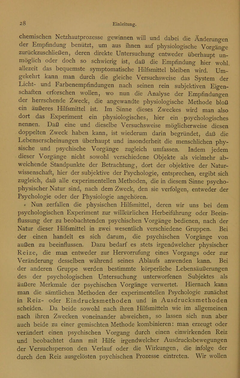 chemischen Netzhautprozesse gewinnen will und dabei die Änderungen der Empfindung benützt, um aus ihnen auf physiologische Vorgänge zurückzuschließen, deren direkte Untersuchung entweder überhaupt un- möglich oder doch so schwierig ist, daß die Empfindung hier wohl, allezeit das bequemste symptomatische Hilfsmittel bleiben wird. Um- gekehrt kann man durch die gleiche Versuchsweise das System der Licht- und Farbenempfindungen nach seinen rein subjektiven Eigen- schaften erforschen wollen, wo nun die Analyse der Empfindungen der herrschende Zweck, die angewandte physiologische Methode bloß ein äußeres Hilfsmittel ist. Im Sinne dieses Zweckes wird man also dort das Experiment ein physiologisches, hier ein psychologisches nennen. Daß eine und dieselbe Versuchsweise möglicherweise diesen doppelten Zweck haben kann, ist wiederum darin begründet, daß die Lebenserscheinungen überhaupt und insonderheit die menschlichen phy- sische und psychische Vorgänge zugleich umfassen. Indem jedem dieser Vorgänge nicht sowohl verschiedene Objekte als vielmehr ab- weichende Standpunkte der Betrachtung, dort der objektive der Natur- wissenschaft, hier der subjektive der Psychologie, entsprechen, ergibt sich zugleich, daß alle experimentellen Methoden, die in diesem Sinne psycho- physischer Natur sind, nach dem Zweck, den sie verfolgen, entweder der Psychologie oder der Physiologie angehören. * Nun zerfallen die physischen Hilfsmittel, deren wir uns bei dem psychologischen Experiment zur willkürlichen Herbeiführung oder Beein- flussung der zu beobachtenden psychischen Vorgänge bedienen, nach der Natur dieser Hilfsmittel in zwei wesentlich verschiedene Gruppen. Bei der einen handelt es sich darum, die psychischen Vorgänge von außen zu beeinflussen. Dazu bedarf es stets irgendwelcher physischer Reize, die man entweder zur Hervorrufung eines Vorgangs oder zur Veränderung desselben während seines Ablaufs anwenden kann. Bei der anderen Gruppe werden bestimmte körperliche Lebensäußerungen des der psychologischen Untersuchung unterworfenen Subjektes als äußere Merkmale der psychischen Vorgänge verwertet. Hiernach kann man die sämtlichen Methoden der experimentellen Psychologie zunächst in Reiz- oder Eindrucksmethoden und in Ausdrucksmethoden scheiden. Da beide sowohl nach ihren Hilfsmitteln wie im allgemeinen nach ihren Zwecken voneinander abweichen, so lassen sich nun aber auch beide zu einer gemischten Methode kombinieren: man erzeugt oder verändert einen psychischen Vorgang durch einen einwirkenden Reiz und beobachtet dann mit Hilfe irgendwelcher Ausdrucksbewegungen der Versuchsperson den Verlauf oder die Wirkungen, die infolge der durch den Reiz ausgelösten psychischen Prozesse eintreten. Wir wollen