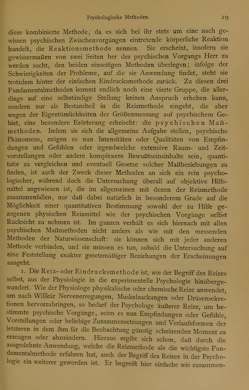 diese kombinierte Methode, da es sich bei ihr stets um eine nach ge- wissen psychischen Zwischenvorgängen eintretende körperliche Reaktion handelt, die Reaktionsmethode nennen. Sie erscheint, insofern sie gewissermaßen von zwei Seiten her des psychischen Vorgangs Herr zu werden sucht, den beiden einseitigen Methoden überlegen; infolge der Schwierigkeiten der Probleme, auf die sie Anwendung findet, steht sie trotzdem hinter der einfachen Eindrucksmethode zurück. Zu diesen drei Fundamentalmethoden kommt endlich noch eine vierte Gruppe, die aller- dings auf eine selbständige Stellung keinen Anspruch erheben kann, sondern nur als Bestandteil in die Reizmethode eingeht, die aber wegen der Eigentümlichkeiten der Größenmessung auf psychischem Ge- biet, eine besondere Erörterung erheischt: die psychischen Maß- methoden. Indem sie sich die allgemeine Aufgabe stellen, psychische Phänomene, mögen es nun Intensitäten oder Qualitäten von Empfin- dungen und Gefühlen oder irgendwelche extensive Raum- und Zeit- vorstellungen oder andere komplexere Bewußtseinsinhalte sein, quanti- tativ zu vergleichen und eventuell Gesetze solcher Maßbeziehungen zu finden, ist auch der Zweck dieser Methoden an sich ein rein psycho- logischer, während doch die Untersuchung überall auf objektive Hilfs- mittel angewiesen ist, die im allgemeinen mit denen der Reizmethode zusammenfallen, nur daß dabei natürlich in besonderem Grade auf die Möglichkeit einer quantitativen Bestimmung sowohl der zu Hilfe ge- zogenen physischen Reizmittel wie der psychischen Vorgänge selbst Rücksicht zu nehmen ist. Im ganzen verhält es sich hiernach mit allen psychischen Maßmethoden nicht anders als wie mit den messenden Methoden der Naturwissenschaft: sie können sich mit jeder anderen Methode verbinden, und sie müssen es tun, sobald die Untersuchung auf eine Feststellung exakter gesetzmäßiger Beziehungen der Erscheinungen ausgeht. i. Die Reiz- oder Eindrucksmethode ist, wie der Begriff des Reizes selbst, aus der Physiologie in die experimentelle Psychologie hinüberge- wandert. Wie der Physiologe physikalische oder chemische Reize anwendet, um nach Willkür Nervenerregungen, Muskelzuckungen oder Drüsensekre- tionen hervorzubringen, so bedarf der Psychologe äußerer Reize, um be- stimmte psychische Vorgänge, seien es nun Empfindungen oder’ Gefühle, Vorstellungen oder beliebige Zusammensetzungen und Verlaufsformen der letzteren in dem ihm für die Beobachtung günstig scheinenden Moment zu erzeugen oder abzuändern. Hieraus ergibt sich schon, daß durch die ausgedehnte Anwendung, welche die Reizmethode als die wichtigste Fun- damentalmethode erfahren hat, auch der Begriff des Reizes in der Psycho- loge ein weiterer geworden ist. Er begreift hier einfache wie zusammen-